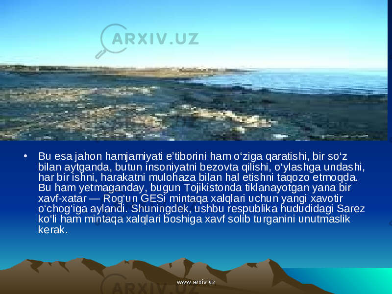• Bu esa jahon hamjamiyati e’tiborini ham o‘ziga qaratishi, bir so‘z bilan aytganda, butun insoniyatni bezovta qilishi, o‘ylashga undashi, har bir ishni, harakatni mulohaza bilan hal etishni taqozo etmoqda. Bu ham yetmaganday, bugun Tojikistonda tiklanayotgan yana bir xavf-xatar — Rog‘un GESi mintaqa xalqlari uchun yangi xavotir o‘chog‘iga aylandi. Shuning dek, ushbu respublika hududidagi Sarez ko‘li ham mintaqa xalq lari boshiga xavf solib turganini unutmaslik kerak. www.arxiv.uzwww.arxiv.uz 