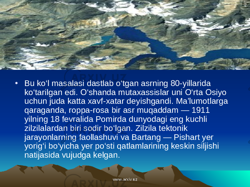 • Bu ko‘l masalasi dastlab o‘tgan asrning 80-yillarida ko‘tarilgan edi. O‘shanda mutaxassislar uni O‘rta Osiyo uchun juda katta xavf-xatar de yishgandi. Ma’lumotlarga qaraganda, roppa-rosa bir asr muqaddam — 1911 yilning 18 fevralida Pomirda dunyodagi eng kuchli zilzilalardan biri sodir bo‘lgan. Zilzila tektonik jarayonlarning faollashuvi va Bartang — Pishart yer yorig‘i bo‘yicha yer po‘sti qatlamlarining keskin siljishi natijasida vujudga kelgan. www.arxiv.uzwww.arxiv.uz 