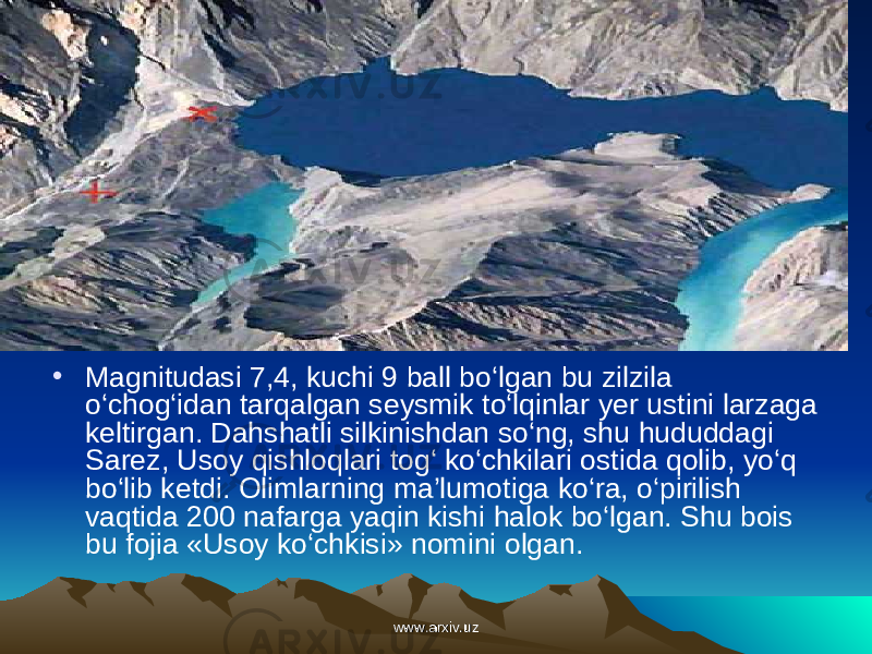• Magnitudasi 7,4, kuchi 9 ball bo‘lgan bu zilzila o‘chog‘idan tarqalgan seysmik to‘lqinlar yer ustini larzaga keltirgan. Dahshatli silkinishdan so‘ng, shu hududdagi Sarez, Usoy qishloqlari tog‘ ko‘chkilari ostida qolib, yo‘q bo‘lib ketdi. Olimlarning ma’lumotiga ko‘ra, o‘pirilish vaqtida 200 nafarga yaqin kishi halok bo‘lgan. Shu bois bu fojia «Usoy ko‘chkisi» nomini olgan. www.arxiv.uzwww.arxiv.uz 