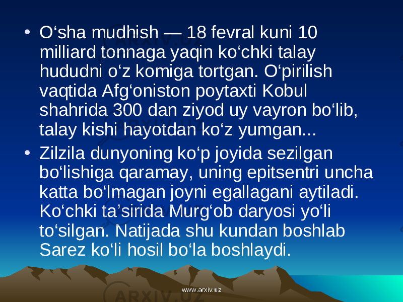 • O‘sha mudhish — 18 fevral kuni 10 milliard tonnaga yaqin ko‘chki talay hududni o‘z komiga tortgan. O‘pirilish vaqtida Afg‘oniston poytaxti Kobul shahrida 300 dan ziyod uy vayron bo‘lib, talay kishi hayotdan ko‘z yumgan... • Zilzila dunyoning ko‘p jo yida sezilgan bo‘lishiga qaramay, uning epitsentri uncha katta bo‘lmagan joyni egallagani aytiladi. Ko‘chki ta’sirida Murg‘ob daryosi yo‘li to‘silgan. Natijada shu kundan boshlab Sarez ko‘li hosil bo‘la boshlaydi. www.arxiv.uzwww.arxiv.uz 