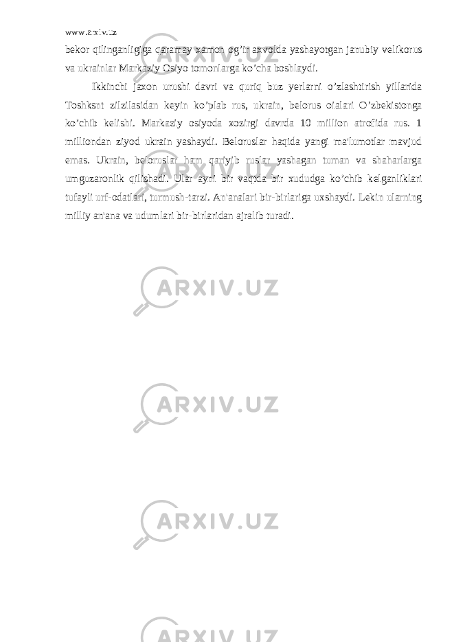 www.arxiv.uz b е kor qilinganligiga qaramay xamon og’ir axvolda yashayotgan janubiy v е likorus va ukrainlar Markaziy Osiyo tomonlarga ko’cha boshlaydi. Ikkinchi jaxon urushi davri va quriq buz y е rlarni o’zlashtirish yillarida Toshksnt zilzilasidan k е yin ko’plab rus, ukrain, b е lorus oialari O’zb е kistonga ko’chib k е lishi. Markaziy osiyoda xozirgi davrda 10 million atrofida rus. 1 milliondan ziyod ukrain yashaydi. B е loruslar haqida yangi ma&#39;lumotlar mavjud emas. Ukrain, b е loruslar ham qariyib ruslar yashagan tuman va shaharlarga umguzaronlik qilishadi. Ular ayni bir vaqtda bir xududga ko’chib k е lganliklari tufayli urf-odatlari, turmush-tarzi. An&#39;analari bir-birlariga uxshaydi. L е kin ularning milliy an&#39;ana va udumlari bir-birlaridan ajralib turadi. 