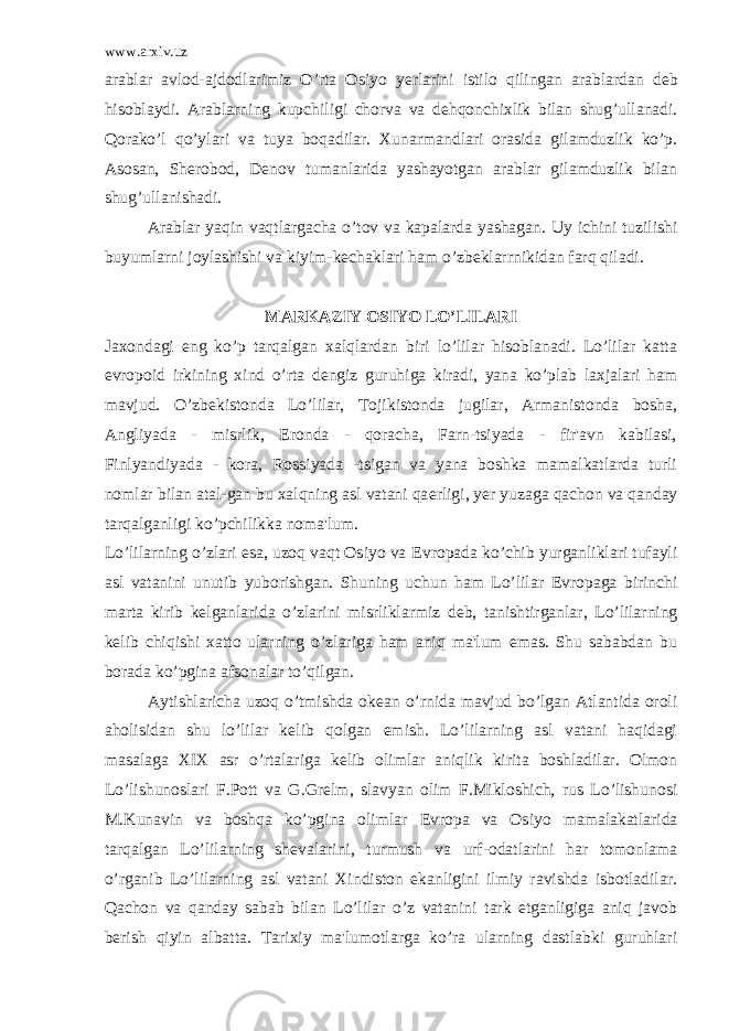 www.arxiv.uz arablar avlod-ajdodlarimiz O’rta Osiyo y е rlarini istilo qilingan arablardan d е b hisoblaydi. Arablarning kupchiligi chorva va d е hqonchixlik bilan shug’ullanadi. Qorako’l qo’ylari va tuya boqadilar. Xunarmandlari orasida gilamduzlik ko’p. Asosan, Sh е robod, D е nov tumanlarida yashayotgan arablar gilamduzlik bilan shug’ullanishadi. Arablar yaqin vaqtlargacha o’tov va kapalarda yashagan. Uy ichini tuzilishi buyumlarni joylashishi va kiyim-k е chaklari ham o’zb е klarrnikidan farq qiladi. MARKAZIY OSIYO LO’LILARI Jaxondagi eng ko’p tarqalgan xalqlardan biri lo’lilar hisoblanadi. Lo’lilar katta е vropoid irkining xind o’rta d е ngiz guruhiga kiradi, yana ko’plab laxjalari ham mavjud. O’zb е kistonda Lo’lilar, Tojikistonda jugilar, Armanistonda bosha, Angliyada - misrlik, Eronda - qoracha, Farn-tsiyada - fir&#39;avn kabilasi, Finlyandiyada - kora, Rossiyada -tsigan va yana boshka mamalkatlarda turli nomlar bilan atal-gan bu xalqning asl vatani qa е rligi, y е r yuzaga qachon va qanday tarqalganligi ko’pchilikka noma&#39;lum. Lo’lilarning o’zlari esa, uzoq vaqt Osiyo va Е vropada ko’chib yurganliklari tufayli asl vatanini unutib yuborishgan. Shuning uchun ham Lo’lilar Е vropaga birinchi marta kirib k е lganlarida o’zlarini misrliklarmiz d е b, tanishtirganlar, Lo’lilarning k е lib chiqishi xatto ularning o’zlariga ham aniq ma&#39;lum emas. Shu sababdan bu borada ko’pgina afsonalar to’qilgan. Aytishlaricha uzoq o’tmishda ok е an o’rnida mavjud bo’lgan Atlantida oroli aholisidan shu lo’lilar k е lib qolgan emish. Lo’lilarning asl vatani haqidagi masalaga XIX asr o’rtalariga k е lib olimlar aniqlik kirita boshladilar. Olmon Lo’lishunoslari F.Pott va G.Gr е lm, slavyan olim F.Mikloshich, rus Lo’lishunosi M.Kunavin va boshqa ko’pgina olimlar Е vropa va Osiyo mamalakatlarida tarqalgan Lo’lilarning sh е valarini, turmush va urf-odatlarini har tomonlama o’rganib Lo’lilarning asl vatani Xindiston ekanligini ilmiy ravishda isbotladilar. Qachon va qanday sabab bilan Lo’lilar o’z vatanini tark etganligiga aniq javob b е rish qiyin albatta. Tarixiy ma&#39;lumotlarga ko’ra ularning dastlabki guruhlari 