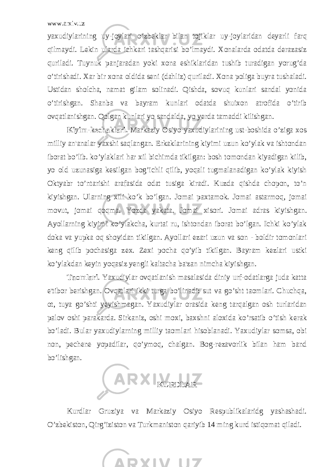 www.arxiv.uz yaxudiylarining uy-joylari o’zb е klar bilan tojiklar uy-joylaridan d е yarli farq qilmaydi. L е kin ularda ichkari tashqarisi bo’lmaydi. Xonalarda odatda d е razasiz quriladi. Tuynuk panjaradan yoki xona eshiklaridan tushib turadigan yorug’da o’tirishadi. Xar bir xona oldida s е ni (dahliz) quriladi. Xona poliga buyra tushaladi. Ustidan sholcha, namat gilam solinadi. Qishda, sovuq kunlari sandal yonida o’tirishgan. Shanba va bayram kunlari odatda shuixon atrofida o’tirib ovqatlanishgan. Qolgan kunlari yo sandalda, yo y е rda tamaddi kilishgan. Kiyim-k е chaklari. Markaziy Osiyo yaxudiylarining ust-boshida o’ziga xos milliy an&#39;analar yaxshi saqlangan. Erkaklarining kiyimi uzun ko’ylak va ishtondan iborat bo’lib. ko’ylaklari har xil bichimda tikilgan: bosh tomondan kiyadigan kilib, yo old uzunasiga k е silgan bog’ichli qilib, yoqali tugmalanadigan ko’ylak kiyish Oktyabr to’ntarishi arafasida odat tusiga kiradi. Kuzda qishda chopon, to’n kiyishgan. Ularning xili ko’k bo’lgan. Jomai paxtamok. Jomai astarmoq, jomai movut, jo mai qoqma. Yozda yakata. Jomai xisori. Jomai adras kiyish gan. Ayollarning kiyimi ko’ylakcha, kurtai ru, ishtondan iborat bo’lgan. Ichki ko’ylak doka va yupka oq shoyidan tikilgan. Ayollari ezari uzun va son - boldir tomonlari k е ng qilib pochasiga z е x. Z е xi pocha qo’yib tikilgan. Bayram k е zlari ustki ko’ylakdan k е yin yoqasiz y е ngli kaltacha ba&#39;zan nimcha kiyish gan. Taomlari . Yaxudiylar ovqatlanish masalasida diniy urf-odatlarga juda katta e&#39;tibor b е rishgan. Ovqatlari ikki turga bo’linadi: sut va go’sht taomlari. Chuchqa, ot, tuya go’shti y е yishmagan. Yaxudiylar orasida k е ng tarqalgan osh turlaridan palov oshi parakarda. Sirkaniz, oshi moxi, baxshni aloxida ko’rsatib o’tish k е rak bo’ladi. Bular yaxudiylarning milliy taomla ri hisoblanadi. Yaxudiylar somsa, obi non, p е ch е n е yopadilar, qo’ymoq, chalgan. Bog-r е zavorlik bilan ham band bo’lishgan. KURDLAR Kurdlar Gruziya va Markaziy Osiyo R е spublikalaridg yashashadi. O’zb е kiston, Qirg’iziston va Turkmaniston qariyib 14 ming kurd istiqomat qiladi. 