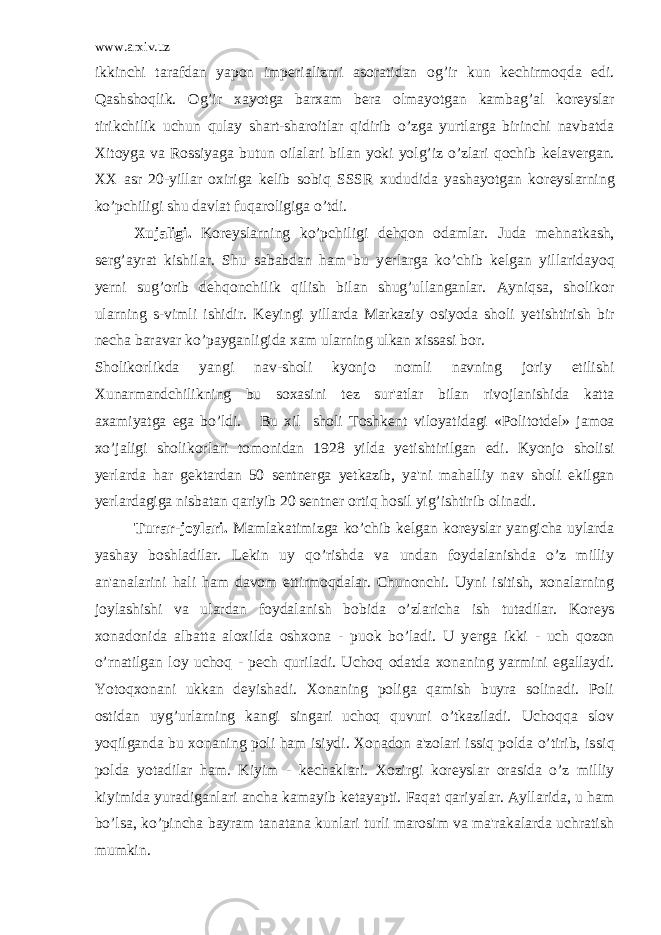 www.arxiv.uz ikkinchi tarafdan yapon imp е rializmi asoratidan og’ir kun k е chirmoqda edi. Qashshoqlik. Og’ir xayotga barxam b е ra olmayotgan kambag’al kor е yslar tirikchilik uchun qulay shart-sharoitlar qidirib o’zga yurtlarga birinchi navbatda Xitoyga va Rossiyaga butun oilalari bilan yoki yolg’iz o’zlari qochib k е lav е rgan. XX asr 20-yillar oxiriga k е lib sobiq SSSR xududida yashayotgan kor е yslarning ko’pchiligi shu davlat fuqaroligiga o’tdi. Xujaligi. Kor е yslarning ko’pchiligi d е hqon odamlar. Juda m е hnatkash, s е rg’ayrat kishilar. Shu sababdan ham bu y е rlar ga ko’chib k е lgan yillaridayoq y е rni sug’orib d е hqonchilik qilish bilan shug’ullanganlar. Ayniqsa, sholikor ularning s-vimli ishidir. K е yingi yillarda Markaziy osiyoda sholi y е tishtirish bir n е cha baravar ko’payganligida xam ularning ulkan xissasi bor. Sholikorlikda yangi nav-sholi kyonjo nomli navning joriy etilishi Xunarmandchilikning bu soxasini t е z sur&#39;atlar bilan rivojlanishida katta axamiyatga ega bo’ldi. Bu xil sholi Toshk е nt viloyatidagi «Politotd е l» jamoa xo’jaligi sholikorlari tomonidan 1928 yilda y е tishtirilgan edi. Kyonjo sholisi y е rlarda har g е ktardan 50 s е ntn е rga y е tkazib, ya&#39;ni mahalliy nav sholi ekilgan y е rlardagiga nisbatan qariyib 20 s е ntn е r ortiq hosil yig’ishtirib olinadi. Turar-joylari. Mamlakatimizga ko’chib k е lgan kor е yslar yangicha uylarda yashay boshladilar. L е kin uy qo’rishda va undan foydalanishda o’z milliy an&#39;analarini hali ham davom ettirmoqdalar. Chunonchi. Uyni isitish, xonalarning joylashishi va ulardan foydalanish bobida o’zlaricha ish tutadilar. Kor е ys xonadonida albatta aloxilda oshxona - puok bo’ladi. U y е rga ikki - uch qozon o’rnatilgan loy uchoq - p е ch quriladi. Uchoq odatda xonaning yarmini egallaydi. Yotoqxonani ukkan d е yishadi. Xonaning poliga qamish buyra solinadi. Poli ostidan uyg’urlarning kangi singari uchoq quvuri o’tkaziladi. Uchoqqa slov yoqilganda bu xonaning poli ham isiydi. Xonadon a&#39;zolari issiq polda o’tirib, is siq polda yotadilar ham. Kiyim - k е chaklari. Xozirgi kor е yslar orasida o’z milliy kiyimida yuradiganlari ancha kamayib k е tayapti. Faqat qariyalar. Ayllarida, u ham bo’lsa, ko’pincha bayram tanatana kunlari turli marosim va ma&#39;rakalarda uchratish mumkin. 