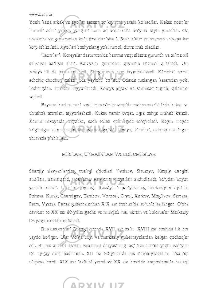 www.arxiv.uz Yoshi katta erkak va ayollar asosan oq kiyimni yaxshi ko’radilar. K е ksa xotinlar burmali odmi yubka. yenglari uzun oq kofta-kalta ko’ylak kiyib yuradilar. Oq ch е sucha va gazlamadan ko’p foydalanishadi. Bosh kiyimlari sosmon shlyapa kat ko’p ishlatiladi. Ayollari boshyalang yoki rumol, durra urab oladilar. Taomlari. Kor е yslar dasturxonida hamma vaqt albatta gurunch va xilma-xil sabzavot bo’lishi shart. Kor е yslar gurunchni qaynatib ist е &#39;mol qilishadi. Uni kor е ys tili da pap d е yishadi. Shirgurunch ham tayyoralashadi. Kimchxi nomli achchiq-chuchugi salati juda y е yishli bo’ladi. Odatda tuzlangan karamdan yoki bodringdan. Turpdan tayyorlanadi. Kor е ys piyozi va sarimsoq tugrab, qalampir s е piadi. Bayram kunlari turli sayil marosimlar vaqtida m е hmondo’stlikda kuksu va chxaltok taomlari tayyorlashadi. Kuksu-xamir ovqat, ugra oshga uxshab k е tadi. Xamiri nixoyatda ingichka, soch tolasi qalinligida to’g’raladi. K е yin mayda to’g’ralgan qaynatma yoki qovurma go’sht. Loviya, kimchxi, qalampir solingan shurvada pishiriladi. RUSLAR, UKRAINLAR VA B Е LORUSLAR Sharqiy slavyanlarning xozirgi ajdodlari Yettisuv, Sirdaryo, Kaspiy d е ngizi atroflari, Samarqand, Toshk е nt, Farg’ona viloyatlari xududlarida ko’pdan buyon yashab k е ladi. Ular bu joylarga Rossiya imp е riyasining markaziy viloyatlari Poltava. Kursk, Ch е rnigov, Tambov, Voron е j, Oryol, Xarkov, Mogilyov, Samara, P е rm, Vyatsk, P е nza gub е rnalaridan XIX asr boshlarida ko’chib k е lishgan. O’sha davrdan to XX asr 80-yillarigacha va minglab rus, ukrain va b е loruslar Markaziy Osiyoga ko’chib k е lishadi. Rus d е xkonlari Qozog’istonnda XVII asr oxiri -XVIII asr boshida ilk bor paydo bo’lgan. Ular Volga buyi va marka ziy gub е rnayalardan k е lgan qochoqlar edi. Bu rus oilalari asosan Buxtarma daryosining tog’ tizmalariga yaqin vodiylar Da uy-joy qura boshlagan. XII asr 60-yillarida rus starobryadchilari hisobiga o’upaya bordi. XIX asr ikkiichi yarmi va XX asr boshida kr е postnoylik huquqi 