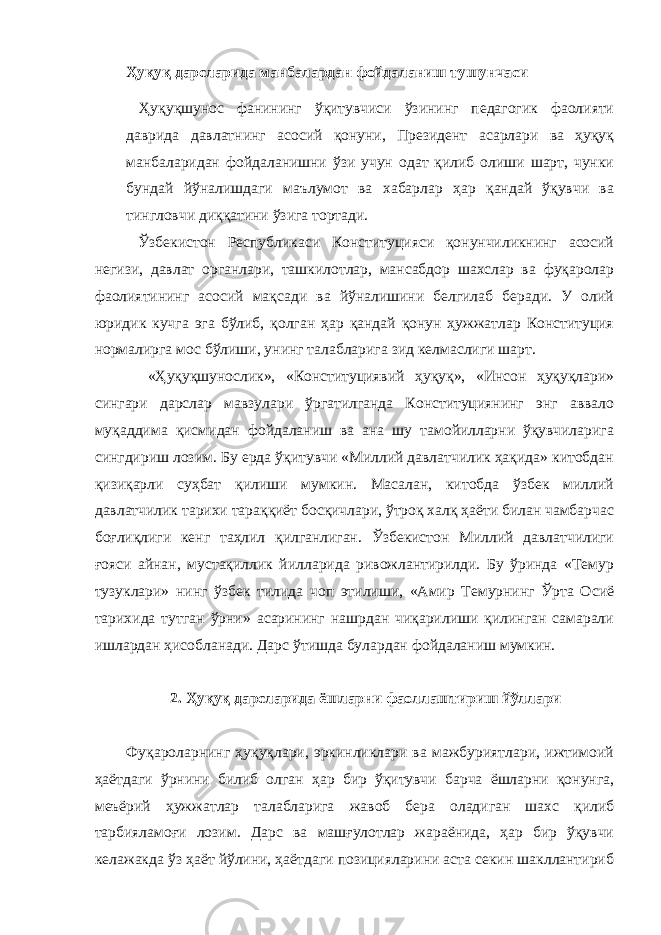 Ҳуқуқ дарсларида манбалардан фойдаланиш тушунчаси Ҳуқуқшунос фанининг ўқитувчиси ўзининг педагогик фаолияти даврида давлатнинг асосий қонуни, Президент асарлари ва ҳуқуқ манбаларидан фойдаланишни ўзи учун одат қилиб олиши шарт, чунки бундай йўналишдаги маълумот ва хабарлар ҳар қандай ўқувчи ва тингловчи диққатини ўзига тортади. Ўзбекистон Республикаси Конституцияси қонунчиликнинг асосий негизи, давлат органлари, ташкилотлар, мансабдор шахслар ва фуқаролар фаолиятининг асосий мақсади ва йўналишини белгилаб беради. У олий юридик кучга эга бўлиб, қолган ҳар қандай қонун ҳужжатлар Конституция нормалирга мос бўлиши, унинг талабларига зид келмаслиги шарт. «Ҳуқуқшунослик», «Конституциявий ҳуқуқ», «Инсон ҳуқуқлари» сингари дарслар мавзулари ўргатилганда Конституциянинг энг аввало муқаддима қисмидан фойдаланиш ва ана шу тамойилларни ўқувчиларига сингдириш лозим. Бу ерда ўқитувчи «Миллий давлатчилик ҳақида» китобдан қизиқарли суҳбат қилиши мумкин. Масалан, китобда ўзбек миллий давлатчилик тарихи тараққиёт босқичлари, ўтроқ халқ ҳаёти билан чамбарчас боғлиқлиги кенг таҳлил қилганлиган. Ўзбекистон Миллий давлатчилиги ғояси айнан, мустақиллик йилларида ривожлантирилди. Бу ўринда «Темур тузуклари» нинг ўзбек тилида чоп этилиши, «Амир Темурнинг Ўрта Осиё тарихида тутган ўрни» асарининг нашрдан чиқарилиши қилинган самарали ишлардан ҳисобланади. Дарс ўтишда булардан фойдаланиш мумкин. 2. Ҳуқуқ дарсларида ёшларни фаоллаштириш йўллари Фуқароларнинг ҳуқуқлари, эркинликлари ва мажбуриятлари, ижтимоий ҳаётдаги ўрнини билиб олган ҳар бир ўқитувчи барча ёшларни қонунга, меъёрий ҳужжатлар талабларига жавоб бера оладиган шахс қилиб тарбияламоғи лозим. Дарс ва машғулотлар жараёнида, ҳар бир ўқувчи келажакда ўз ҳаёт йўлини, ҳаётдаги позицияларини аста секин шакллантириб 