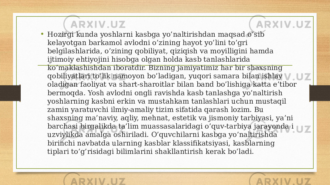 • Hozirgi kunda yoshlarni kasbga yo’naltirishdan maqsad o’sib kelayotgan barkamol avlodni o’zining hayot yo’lini to’gri belgilashlarida, o’zining qobiliyat, qiziqish va moyilligini hamda ijtimoiy ehtiyojini hisobga olgan holda kasb tanlashlarida ko’maklashishdan iboratdir. Bizning jamiyatimiz har bir shaxsning qobiliyatlari to’lik namoyon bo’ladigan, yuqori samara bilan ishlay oladigan faoliyat va shart-sharoitlar bilan band bo’lishiga katta e’tibor bermoqda. Yosh avlodni ongli ravishda kasb tanlashga yo’naltirish yoshlarning kasbni erkin va mustahkam tanlashlari uchun mustaqil zamin yaratuvchi ilmiy-amaliy tizim sifatida qarash lozim. Bu shaxsning ma’naviy, aqliy, mehnat, estetik va jismoniy tarbiyasi, ya’ni barchasi birgalikda ta’lim muassasalaridagi o’quv-tarbiya jarayonda i uzviylikda amalga oshiriladi. O’quvchilarni kasbga yo’naltirishda birinchi navbatda ularning kasblar klassifikatsiyasi, kasblarning tiplari to’g’risidagi bilimlarini shakllantirish kerak bo’ladi. 