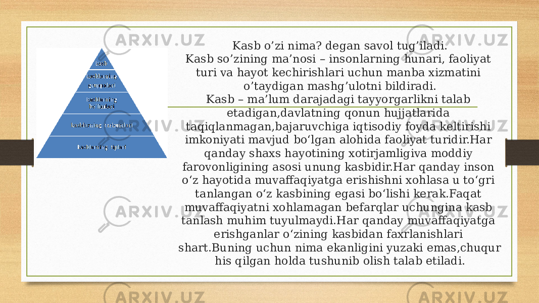 Kasb o’zi nima? degan savol tug’iladi. Kasb so’zining ma’nosi – insonlarning hunari, faoliyat turi va hayot kechirishlari uchun manba xizmatini o’taydigan mashg’ulotni bildiradi. Kasb – ma’lum darajadagi tayyorgarlikni talab etadigan,davlatning qonun hujjatlarida taqiqlanmagan,bajaruvchiga iqtisodiy foyda keltirishi imkoniyati mavjud bo‘lgan alohida faoliyat turidir.Har qanday shaxs hayotining xotirjamligiva moddiy farovonligining asosi unung kasbidir.Har qanday inson o‘z hayotida muvaffaqiyatga erishishni xohlasa u to‘gri tanlangan o‘z kasbining egasi bo‘lishi kerak.Faqat muvaffaqiyatni xohlamagan befarqlar uchungina kasb tanlash muhim tuyulmaydi.Har qanday muvaffaqiyatga erishganlar o‘zining kasbidan faxrlanishlari shart.Buning uchun nima ekanligini yuzaki emas,chuqur his qilgan holda tushunib olish talab etiladi. 