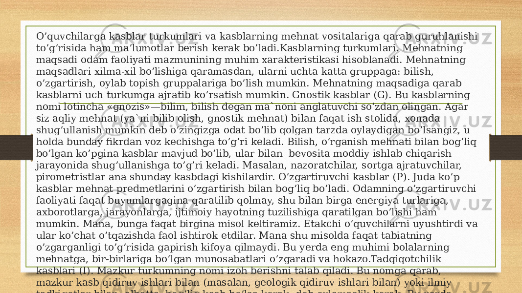 O’quvchilarga kasblar turkumlari va kasblarning mehnat vositalariga qarab guruhlanishi to’g’risida ham ma’lumotlar berish kerak bo’ladi.Kasblarning turkumlari. Mehnatning maqsadi odam faoliyati mazmunining muhim xarakteristikasi hisoblanadi. Mehnatning maqsadlari xilma-xil bo’lishiga qaramasdan, ularni uchta katta gruppaga: bilish, o’zgartirish, oylab topish gruppalariga bo’lish mumkin. Mehnatning maqsadiga qarab kasblarni uch turkumga ajratib ko’rsatish mumkin. Gnostik kasblar (G). Bu kasblarning nomi lotincha «gnozis»—bilim, bilish degan ma`noni anglatuvchi so’zdan olingan. Agar siz aqliy mehnat (ya`ni bilib olish, gnostik mehnat) bilan faqat ish stolida, xonada shug’ullanish mumkin deb o’zingizga odat bo’lib qolgan tarzda oylaydigan bo’lsangiz, u holda bunday fikrdan voz kechishga to’g’ri keladi. Bilish, o’rganish mehnati bilan bog’liq bo’lgan ko’pgina kasblar mavjud bo’lib, ular bilan bevosita moddiy ishlab chiqarish jarayonida shug’ullanishga to’g’ri keladi. Masalan, nazoratchilar, sortga ajratuvchilar, pirometristlar ana shunday kasbdagi kishilardir. O’zgartiruvchi kasblar (P). Juda ko’p kasblar mehnat predmetlarini o’zgartirish bilan bog’liq bo’ladi. Odamning o’zgartiruvchi faoliyati faqat buyumlargagina qaratilib qolmay, shu bilan birga energiya turlariga, axborotlarga, jarayonlarga, ijtimoiy hayotning tuzilishiga qaratilgan bo’lishi ham mumkin. Mana, bunga faqat birgina misol keltiramiz. Etakchi o’quvchilarni uyushtirdi va ular ko’chat o’tqazishda faol ishtirok etdilar. Mana shu misolda faqat tabiatning o’zgarganligi to’g’risida gapirish kifoya qilmaydi. Bu yerda eng muhimi bolalarning mehnatga, bir-birlariga bo’lgan munosabatlari o’zgaradi va hokazo.Tadqiqotchilik kasblari (I). Mazkur turkumning nomi izoh berishni talab qiladi. Bu nomga qarab, mazkur kasb qidiruv ishlari bilan (masalan, geologik qidiruv ishlari bilan) yoki ilmiy tadkiqotlar bilan, albatta, bog’liq kasb bo’lsa kerak, deb oylamaslik kerak. Bu yerda o’zgartiruvchi turkumga yaqin bo’lgan kasblar to’g’risida gap boradi. Mazkur turkumdagi kasbda qilinadigan mehnatning maqsadi — qandaydir bir noma`lum narsani, buning ustiga ko’pincha cheklangan bir vaqt sharoitida qidirishdan iborat bo’ladi. 