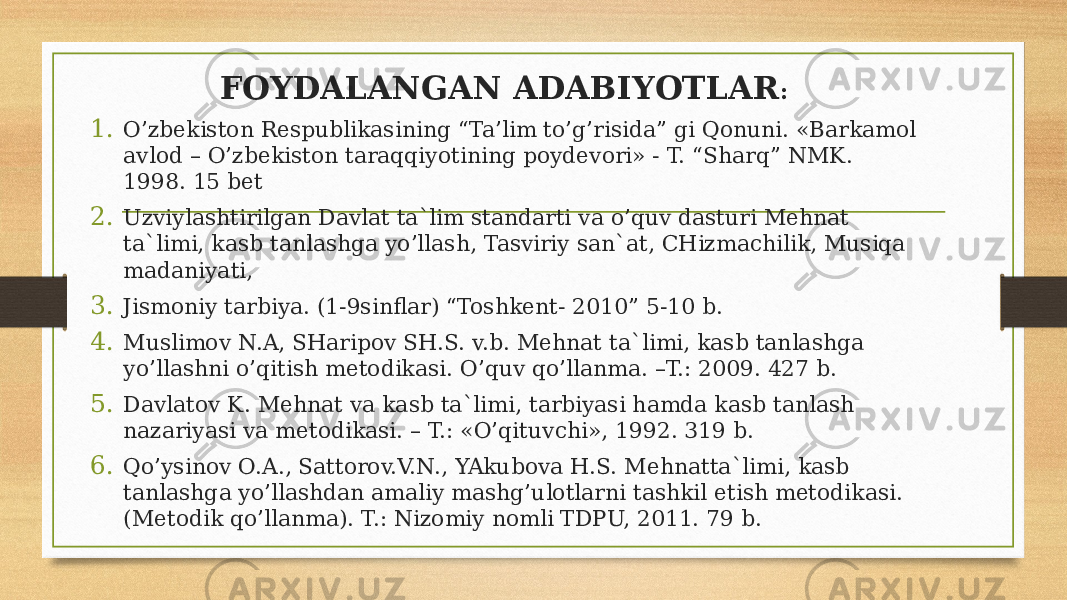 FOYDALANGAN ADABIYOTLAR : 1. O’zbekiston Respublikasining “Ta’lim to’g’risida” gi Qonuni. «Barkamol avlod – O’zbekiston taraqqiyotining poydevori» - T. “Sharq” NMK. 1998. 15 bet 2. Uzviylashtirilgan Davlat ta`lim standarti va o’quv dasturi Mehnat ta`limi, kasb tanlashga yo’llash, Tasviriy san`at, CHizmachilik, Musiqa madaniyati, 3. Jismoniy tarbiya. (1-9sinflar) “Toshkent- 2010” 5-10 b. 4. Muslimov N.A, SHaripov SH.S. v.b. Mehnat ta`limi, kasb tanlashga yo’llashni o’qitish metodikasi. O’quv qo’llanma. –T.: 2009. 427 b. 5. Davlatov K. Mehnat va kasb ta`limi, tarbiyasi hamda kasb tanlash nazariyasi va metodikasi. – T.: «O’qituvchi», 1992. 319 b. 6. Qo’ysinov O.A., Sattorov.V.N., YAkubova H.S. Mehnatta`limi, kasb tanlashga yo’llashdan amaliy mashg’ulotlarni tashkil etish metodikasi. (Metodik qo’llanma). T.: Nizomiy nomli TDPU, 2011. 79 b. 