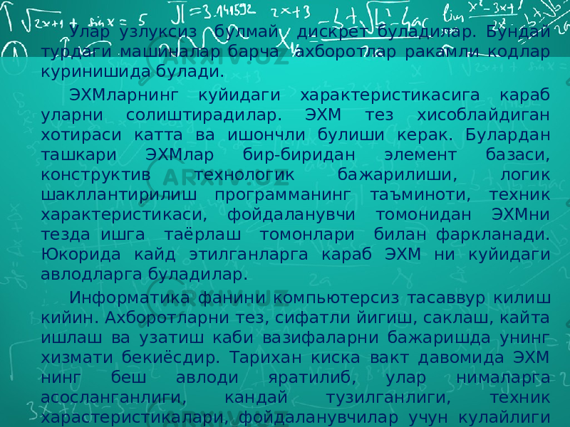 Улар узлуксиз булмай дискрет буладилар. Бундай турдаги машиналар барча ахборотлар ракамли кодлар куринишида булади. ЭХМларнинг куйидаги характеристикасига караб уларни солиштирадилар. ЭХМ тез хисоблайдиган хотираси катта ва ишончли булиши керак. Булардан ташкари ЭХМлар бир-биридан элемент базаси, конструктив технологик бажарилиши, логик шакллантирилиш программанинг таъминоти, техник характеристикаси, фойдаланувчи томонидан ЭХМни тезда ишга таёрлаш томонлари билан фаркланади. Юкорида кайд этилганларга караб ЭХМ ни куйидаги авлодларга буладилар. Информатика фанини компьютерсиз тасаввур килиш кийин. Ахборотларни тез, сифатли йигиш, саклаш, кайта ишлаш ва узатиш каби вазифаларни бажаришда унинг хизмати бекиёсдир. Тарихан киска вакт давомида ЭХМ нинг беш авлоди яратилиб, улар нималарга асосланганлиги, кандай тузилганлиги, техник харастеристикалари, фойдаланувчилар учун кулайлиги ва бошка жихатлари билан фаркланади. 