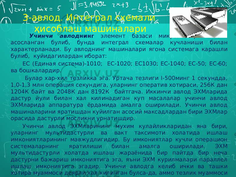  Учинчи авлод нинг элемент базаси микроэлектроникага асосланган булиб, бунда интеграл схемалар кучланиши билан характерланади. Бу авлоднинг машиналари ягона системага карашли булиб, куйидагилардан иборат: ЕС (Единая система)-1010; ЕС-1020; ЕС1030; ЕС-1040; ЕС-50; ЕС-60; ва бошкалардир. Булар хар-хил тезликка эга. Уртача тезлиги I-500минг 1 секундда, 1,0-1,3 млн операция секундига, уларнинг оператив хотираси, 256К дан 1204К байт ва 2048К дан 8192К байтгача. Иккинчи авлод ЭХМларида дастур йули билан хал килинадиган куп масалалар учинчи авлод ЭХМларида аппаратура ёрдамида амалга оширилади. Учинчи авлод машиналарини яратишдан куйилган асосий максадлардан бири ЭХМлар орасида дастурли мосликни урнатишдир. Учинчи авлод ЭХМларининг мухим кулайликларидан яна бири, уларнинг мультидастурли ва вакт таксимоти холатида ишлаш имкониятларининг мавжудлигидир. Бу имкониятлар кучли операцион системаларнинг яратилиши билан амалга оширилади. ЭХМ мультидастурли холатда ишлаш жараёнида бир пайтда бир неча дастурни бажариш имкониятига эга, яъни ЭХМ курилмалари параллел ишлаш имкониятига эгадир. Учинчи авлодга келиб ички ва ташки хотира муаммоси деярли хал килинган булса-да, аммо тезлик муаммоси хал килинмай колди. 3-авлод. Интеграл схемали ҳисоблаш машиналари 