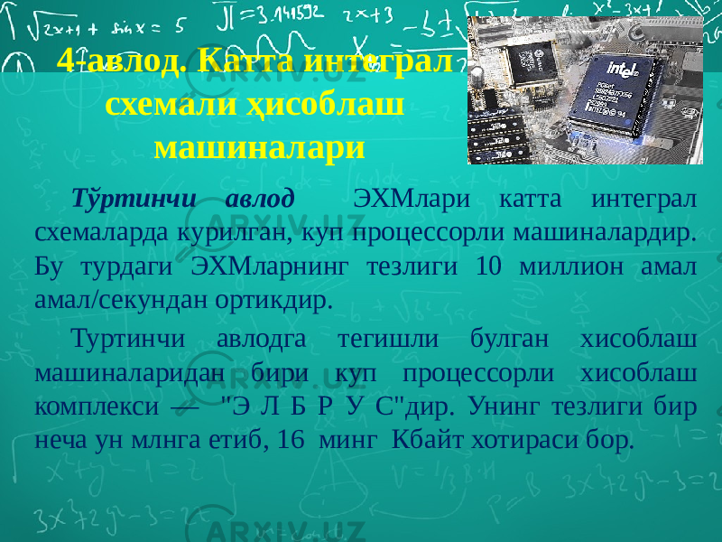 Тўртинчи авлод ЭХМлари катта интеграл схемаларда курилган, куп процессорли машиналардир. Бу турдаги ЭХМларнинг тезлиги 10 миллион амал амал/секундан ортикдир. Туртинчи авлодга тегишли булган хисоблаш машиналаридан бири куп процессорли хисоблаш комплекси — &#34;Э Л Б Р У С&#34;дир. Унинг тезлиги бир неча ун млнга етиб, 16 минг Кбайт хотираси бор. 4-авлод. Катта интеграл схемали ҳисоблаш машиналари 