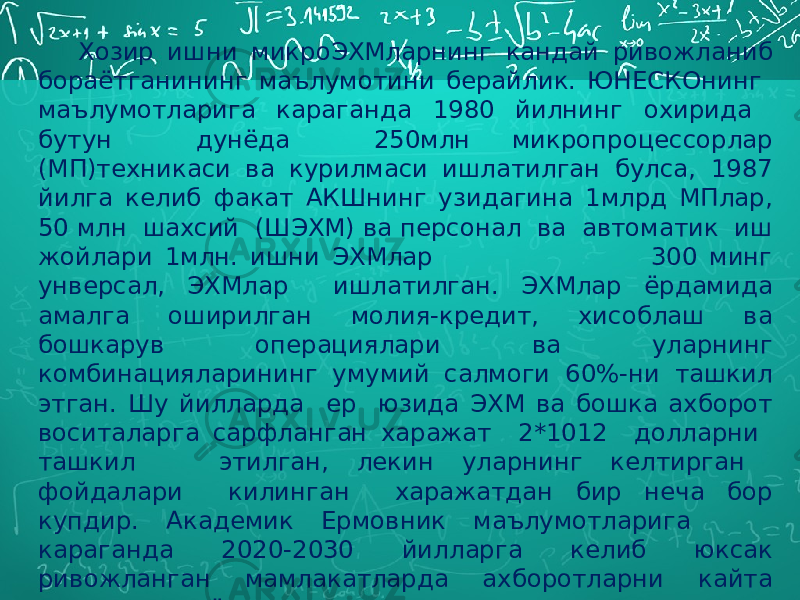 Хозир ишни микроЭХМларнинг кандай ривожланиб бораётганининг маълумотини берайлик. ЮНЕСКОнинг маълумотларига караганда 1980 йилнинг охирида бутун дунёда 250млн микропроцессорлар (МП)техникаси ва курилмаси ишлатилган булса, 1987 йилга келиб факат АКШнинг узидагина 1млрд МПлар, 50 млн шахсий (ШЭХМ) ва персонал ва автоматик иш жойлари 1млн. ишни ЭХМлар 300 минг унверсал, ЭХМлар ишлатилган. ЭХМлар ёрдамида амалга оширилган молия-кредит, хисоблаш ва бошкарув операциялари ва уларнинг комбинацияларининг умумий салмоги 60%-ни ташкил этган. Шу йилларда ер юзида ЭХМ ва бошка ахборот воситаларга сарфланган харажат 2*1012 долларни ташкил этилган, лекин уларнинг келтирган фойдалари килинган харажатдан бир неча бор купдир. Академик Ермовник маълумотларига караганда 2020-2030 йилларга келиб юксак ривожланган мамлакатларда ахборотларни кайта ишлаш жараёнларини автоматлаштириш ишлари тула поёнига етказади. 