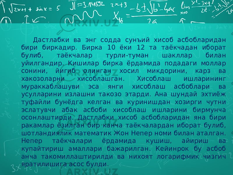 Дастлабки ва энг содда сунъий хисоб асбобларидан бири биркадир. Бирка 10 ёки 12 та таёкчадан иборат булиб, таёкчалар турли-туман шакллар билан уйилгандир. Кишилар бирка ёрдамида подадаги моллар сонини, йигиб олинган хосил микдорини, карз ва хакозоларни хисоблашган. Хисоблаш ишларининг мураккаблашуви эса янги хисоблаш асбоблари ва усулларини излашни такозо этарди. Ана шундай эхтиёж туфайли бунёдга келган ва куринишдан хозирги чутни эслатувчи абак асбоби хисоблаш ишларини бирмунча осонлаштирди. Дастлабки хисоб асбобларидан яна бири ракамлар ёзилган бир канча таёкчалардан иборат булиб, шотландиялик математик Жон Непер номи билан аталган. Непер таёкчалари ёрдамида кушиш, айириш ва купайтириш амаллари бажарилган. Кейинрок бу асбоб анча такомиллаштирилди ва нихоят логарифмик чизгич яратилишига асос булди. 