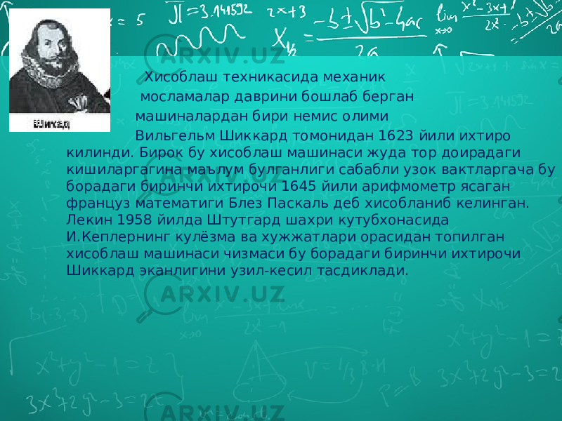  Хисоблаш техникасида механик мосламалар даврини бошлаб берган машиналардан бири немис олими Вильгельм Шиккард томонидан 1623 йили ихтиро килинди. Бирок бу хисоблаш машинаси жуда тор доирадаги кишиларгагина маълум булганлиги сабабли узок вактларгача бу борадаги биринчи ихтирочи 1645 йили арифмометр ясаган француз математиги Блез Паскаль деб хисобланиб келинган. Лекин 1958 йилда Штутгард шахри кутубхонасида И.Кеплернинг кулёзма ва хужжатлари орасидан топилган хисоблаш машинаси чизмаси бу борадаги биринчи ихтирочи Шиккард эканлигини узил-кесил тасдиклади. 