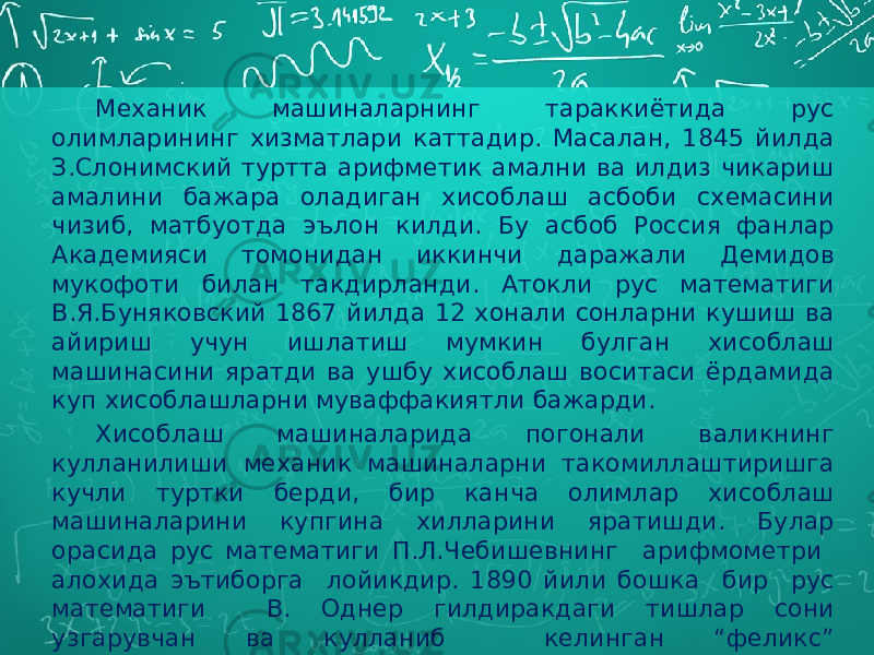 Механик машиналарнинг тараккиётида рус олимларининг хизматлари каттадир. Масалан, 1845 йилда З.Слонимский туртта арифметик амални ва илдиз чикариш амалини бажара оладиган хисоблаш асбоби схемасини чизиб, матбуотда эълон килди. Бу асбоб Россия фанлар Академияси томонидан иккинчи даражали Демидов мукофоти билан такдирланди. Атокли рус математиги В.Я.Буняковский 1867 йилда 12 хонали сонларни кушиш ва айириш учун ишлатиш мумкин булган хисоблаш машинасини яратди ва ушбу хисоблаш воситаси ёрдамида куп хисоблашларни муваффакиятли бажарди. Хисоблаш машиналарида погонали валикнинг кулланилиши механик машиналарни такомиллаштиришга кучли туртки берди, бир канча олимлар хисоблаш машиналарини купгина хилларини яратишди. Булар орасида рус математиги П.Л.Чебишевнинг арифмометри алохида эътиборга лойикдир. 1890 йили бошка бир рус математиги В. Однер гилдиракдаги тишлар сони узгарувчан ва кулланиб келинган “феликс” арифмометрдан айтарли фарк килмайдиган хисоблаш машинасини яратди. 