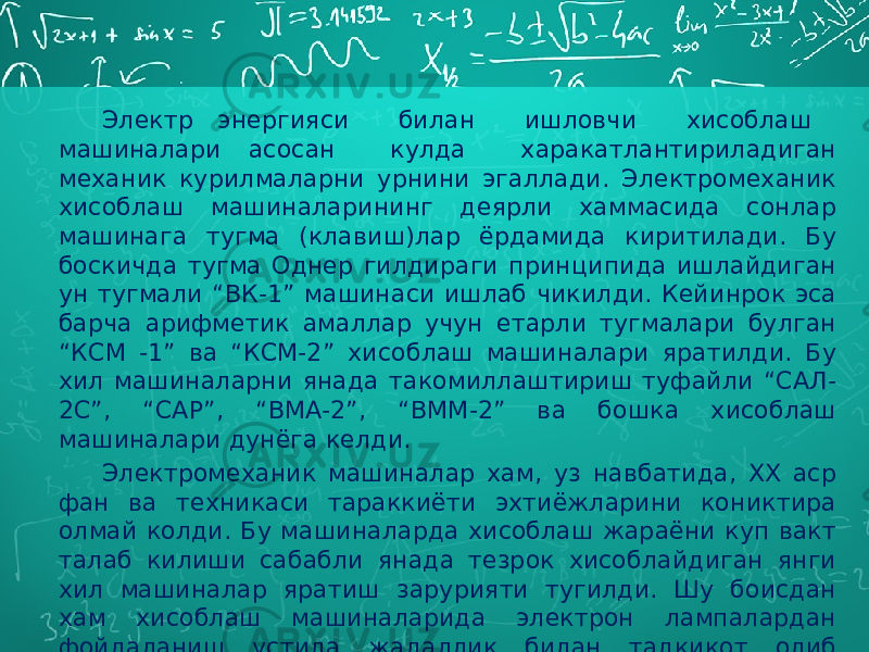 Электр энергияси билан ишловчи хисоблаш машиналари асосан кулда харакатлантириладиган механик курилмаларни урнини эгаллади. Электромеханик хисоблаш машиналарининг деярли хаммасида сонлар машинага тугма (клавиш)лар ёрдамида киритилади. Бу боскичда тугма Однер гилдираги принципида ишлайдиган ун тугмали “ВК-1” машинаси ишлаб чикилди. Кейинрок эса барча арифметик амаллар учун етарли тугмалари булган “КСМ -1” ва “КСМ-2” хисоблаш машиналари яратилди. Бу хил машиналарни янада такомиллаштириш туфайли “САЛ- 2С”, “САР”, “ВМА-2”, “ВММ-2” ва бошка хисоблаш машиналари дунёга келди. Электромеханик машиналар хам, уз навбатида, XX аср фан ва техникаси тараккиёти эхтиёжларини кониктира олмай колди. Бу машиналарда хисоблаш жараёни куп вакт талаб килиши сабабли янада тезрок хисоблайдиган янги хил машиналар яратиш зарурияти тугилди. Шу боисдан хам хисоблаш машиналарида электрон лампалардан фойдаланиш устида жадаллик билан тадкикот олиб борила бошланди. 