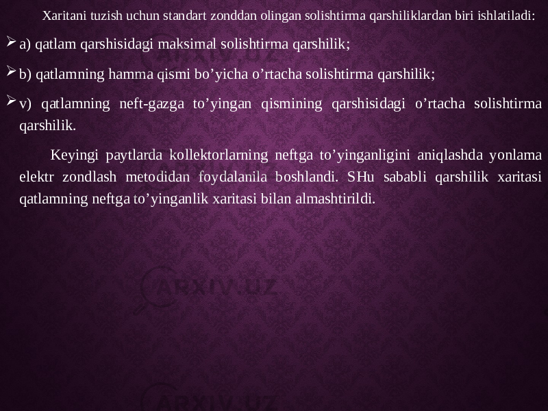  Xaritani tuzish uchun standart zonddan olingan solishtirma qarshiliklardan biri ishlatiladi:  a) qatlam qarshisidagi maksimal solishtirma qarshilik;  b) qatlamning hamma qismi bo’yicha o’rtacha solishtirma qarshilik;  v) qatlamning neft-gazga to’yingan qismining qarshisidagi o’rtacha solishtirma qarshilik. Keyingi paytlarda kollektorlarning neftga to’yinganligini aniqlashda yonlama elektr zondlash metodidan foydalanila boshlandi. SHu sababli qarshilik xaritasi qatlamning neftga to’yinganlik xaritasi bilan almashtirildi. 