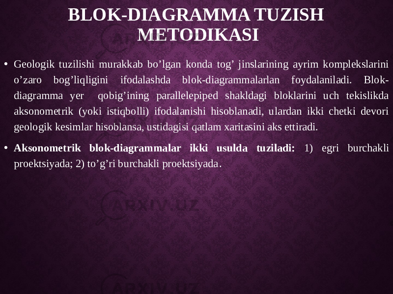 BLOK-DIAGRAMMA TUZISH METODIKASI • Geologik tuzilishi murakkab bo’lgan konda tog’ jinslarining ayrim komplekslarini o’zaro bog’liqligini ifodalashda blok-diagrammalarlan foydalaniladi. Blok- diagramma yer qobig’ining parallelepiped shakldagi bloklarini uch tekislikda aksonometrik (yoki istiqbolli) ifodalanishi hisoblanadi, ulardan ikki chetki devori geologik kesimlar hisoblansa, ustidagisi qatlam xaritasini aks ettiradi. • Aksonometrik blok-diagrammalar ikki usulda tuziladi: 1) egri burchakli proektsiyada; 2) to’g’ri burchakli proektsiyada . 