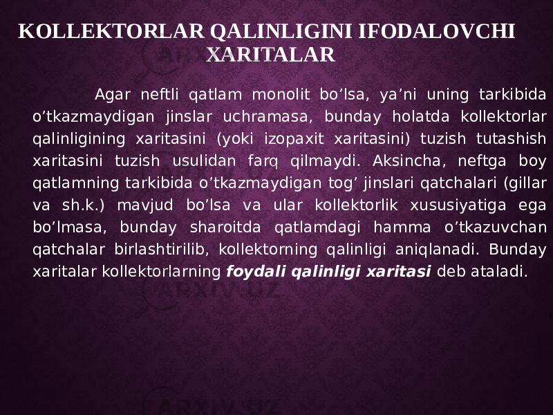 KOLLEKTORLAR QALINLIGINI IFODALOVCHI XARITALAR Agar neftli qatlam monolit bo’lsa, ya’ni uning tarkibida o’tkazmaydigan jinslar uchramasa, bunday holatda kollektorlar qalinligining xaritasini (yoki izopaxit xaritasini) tuzish tutashish xaritasini tuzish usulidan farq qilmaydi. Aksincha, neftga boy qatlamning tarkibida o’tkazmaydigan tog’ jinslari qatchalari (gillar va sh.k.) mavjud bo’lsa va ular kollektorlik xususiyatiga ega bo’lmasa, bunday sharoitda qatlamdagi hamma o’tkazuvchan qatchalar birlashtirilib, kollektorning qalinligi aniqlanadi. Bunday xaritalar kollektorlarning foydali qalinligi xaritasi deb ataladi. 