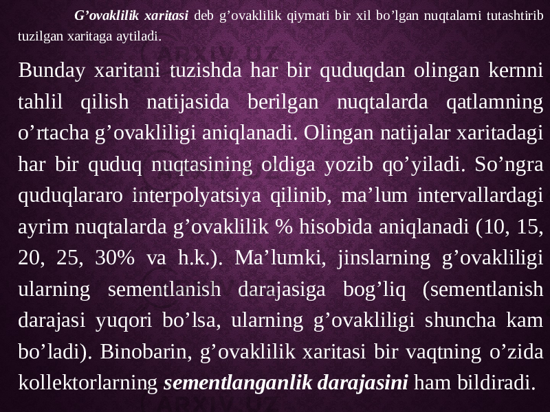  G’ovaklilik xaritasi deb g’ovaklilik qiymati bir xil bo’lgan nuqtalarni tutashtirib tuzilgan xaritaga aytiladi. Bunday xaritani tuzishda har bir quduqdan olingan kernni tahlil qilish natijasida berilgan nuqtalarda qatlamning o’rtacha g’ovakliligi aniqlanadi. Olingan natijalar xaritadagi har bir quduq nuqtasining oldiga yozib qo’yiladi. So’ngra quduqlararo interpolyatsiya qilinib, ma’lum intervallardagi ayrim nuqtalarda g’ovaklilik % hisobida aniqlanadi (10, 15, 20, 25, 30% va h.k.). Ma’lumki, jinslarning g’ovakliligi ularning sementlanish darajasiga bog’liq (sementlanish darajasi yuqori bo’lsa, ularning g’ovakliligi shuncha kam bo’ladi). Binobarin, g’ovaklilik xaritasi bir vaqtning o’zida kollektorlarning sementlanganlik darajasini ham bildiradi. 