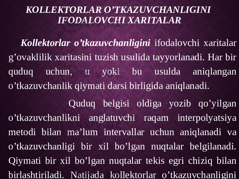 KOLLEKTORLAR O’TKAZUVCHANLIGINI IFODALOVCHI XARITALAR Kollektorlar o’tkazuvchanligini ifodalovchi xaritalar g’ovaklilik xaritasini tuzish usulida tayyorlanadi. Har bir quduq uchun, u yoki bu usulda aniqlangan o’tkazuvchanlik qiymati darsi birligida aniqlanadi. Quduq belgisi oldiga yozib qo’yilgan o’tkazuvchanlikni anglatuvchi raqam interpolyatsiya metodi bilan ma’lum intervallar uchun aniqlanadi va o’tkazuvchanligi bir xil bo’lgan nuqtalar belgilanadi. Qiymati bir xil bo’lgan nuqtalar tekis egri chiziq bilan birlashtiriladi. Natijada kollektorlar o’tkazuvchanligini ko’rsatuvchi xarita tuziladi . 