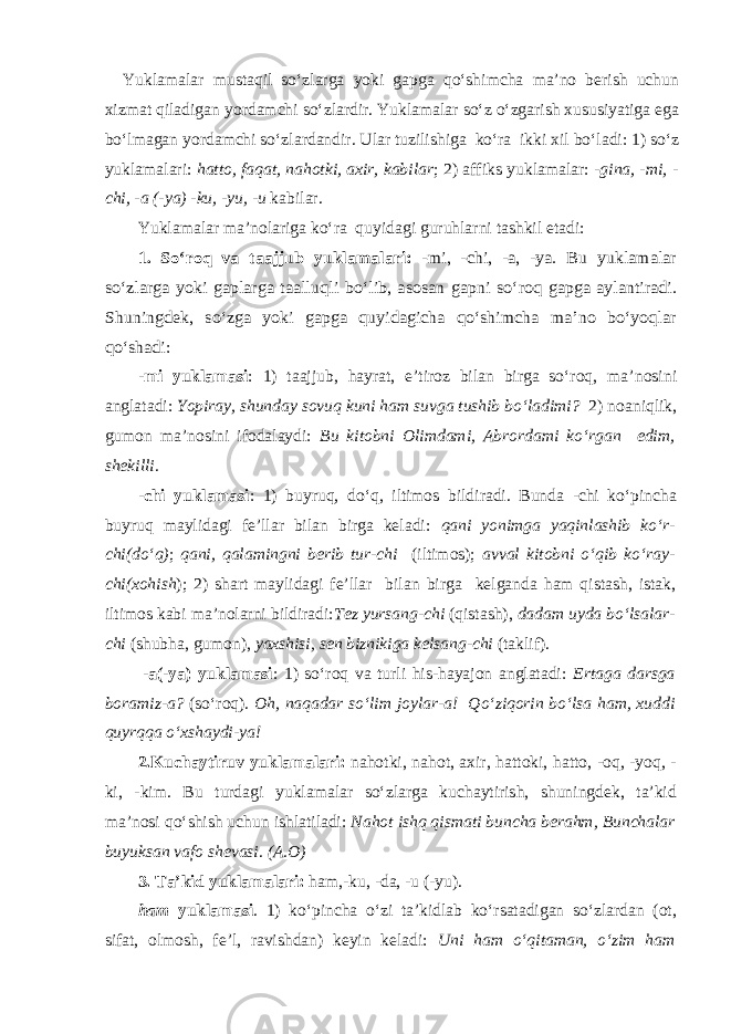  Yuklamalar mustaqil so‘zlarga yoki gapga qo‘shimcha ma’no berish uchun xizmat qiladigan yordamchi so‘zlardir. Yuklamalar so‘z o‘zgarish xususiyatiga ega bo‘lmagan yordamchi so‘zlardandir. Ular tuzilishiga ko‘ra ikki xil bo‘ladi: 1) so‘z yuklamalari: hatto, faqat, nahotki, axir, kabilar ; 2) affiks yuklamalar: - gina, -mi, - chi, -a (-ya) -ku, -yu, -u kabilar. Yuklamalar ma’nolariga ko‘ra quyidagi guruhlarni tashkil etadi: 1. S o‘ ro q va taajjub yuklamalari: -mi, -chi, -a, -ya. Bu yuklamalar so‘ zlarga yoki gaplarga taallu qli b o‘ lib, asosan gapni s o‘ ro q gapga aylantiradi. Shuningdek, so‘zga yoki gapga quyidagicha qo‘shimcha ma’no bo‘yoqlar qo‘shadi: -mi yuklamasi : 1) taajjub, hayrat, e’tiroz bilan birga so‘roq, ma’ nosini anglatadi: Yopiray, shunday sovuq kuni ham suvga tushib bo‘ladimi? 2) noaniqlik, gumon ma’nosini ifodalaydi: Bu kitobni Olimdami, Abrordami ko‘rgan edim, shekilli. - chi yuklamasi : 1) buyru q , d o‘q , iltimos bildiradi. Bunda -chi ko‘pincha buyruq maylidagi fe’llar bilan birga keladi: qani yonimga yaqinlashib ko‘r- chi(do‘q) ; qani, qalamingni berib tur-chi (iltimos); avval kitobni o‘qib ko‘ray- chi(xohish ); 2) shart maylidagi fe’llar bilan birga kelganda ham qistash, istak, iltimos kabi ma’nolarni bildiradi: Tez yursang-chi (qistash), dadam uyda bo‘lsalar- chi (shubha, gumon), yaxshisi, sen biznikiga kelsang-chi (taklif). -a(-ya) yuklamasi : 1) so‘roq va turli his-hayajon anglatadi: Ertaga darsga boramiz-a? (so‘roq). Oh, naqadar so‘lim joylar-a! Qo‘ziqorin bo‘lsa ham, xuddi quyrqqa o‘xshaydi-ya! 2.Kuchaytiruv yuklamalari: nahotki, nahot, axir, hattoki, hatto, -oq, -yoq, - ki, -kim. Bu turdagi yuklamalar so‘zlarga kuchaytirish, shuningdek, ta’kid ma’nosi qo‘shish uchun ishlatiladi: Nahot ishq qismati buncha berahm, Bunchalar buyuksan vafo shevasi. (A.O) 3. Ta’kid yuklamalari: ham,-ku, -da, -u (-yu). ham yuklamasi . 1) ko‘pincha o‘zi ta’kidlab ko‘rsatadigan so‘zlardan (ot, sifat, olmosh, fe’l, ravishdan) keyin keladi: Uni ham o‘qitaman, o‘zim ham 