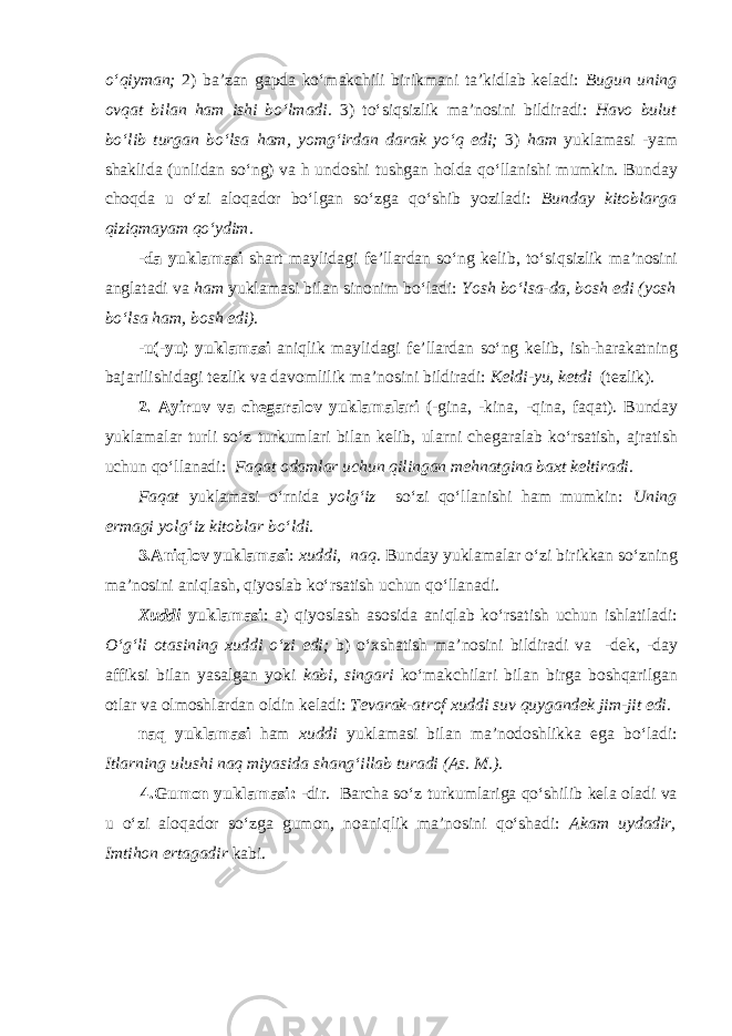 o‘qiyman; 2) ba’zan gapda ko‘makchili birikmani ta’kidlab keladi: Bugun uning ovqat bilan ham ishi bo‘lmadi. 3) to‘siqsizlik ma’nosini bildiradi: Havo bulut bo‘lib turgan bo‘lsa ham, yomg‘irdan darak yo‘q edi; 3) ham yuklamasi -yam shaklida (unlidan so‘ng) va h undoshi tushgan holda qo‘llanishi mumkin. Bunday choqda u o‘zi aloqador bo‘lgan so‘zga qo‘shib yoziladi: Bunday kitoblarga qiziqmayam qo‘ydim. - da yuklamasi shart maylidagi fe’llardan so‘ng kelib, to‘ siqsizlik ma’nosini anglatadi va ham yuklamasi bilan sinonim bo‘ladi: Yosh bo‘lsa-da, bosh edi (yosh bo‘lsa ham, bosh edi). -u(-yu) yuklamasi aniqlik maylidagi fe’llardan so‘ng kelib, ish-harakatning bajarilishidagi tezlik va davomlilik ma’nosini bildiradi: Keldi-yu, ketdi (tezlik). 2. Ayiruv va chegaralov yuklamalari (-gina, -kina, - qina, faqat). Bunday yuklamalar turli so‘z turkumlari bilan kelib, ularni chegaralab ko‘rsatish, ajratish uchun qo‘llanadi: Faqat odamlar uchun qilingan mehnatgina baxt keltiradi. Faqat yuklamasi o‘rnida yolg‘iz so‘zi qo‘llanishi ham mumkin: Uning ermagi yolg‘iz kitoblar bo‘ldi. 3.Aniqlov yuklamasi : xuddi, naq. Bunday yuklamalar o‘zi birikkan so‘zning ma’nosini aniqlash, qiyoslab ko‘rsatish uchun qo‘llanadi. Xuddi yuklamasi : a) qiyoslash asosida aniqlab ko‘rsatish uchun ishlatiladi: O‘g‘li otasining xuddi o‘zi edi; b) o‘xshatish ma’nosini bildiradi va -dek, -day affiksi bilan yasalgan yoki kabi, singari ko‘makchilari bilan birga boshqarilgan otlar va olmoshlardan oldin keladi: Tevarak-atrof xuddi suv quygandek jim-jit edi. naq yuklamasi ham xuddi yuklamasi bilan ma’nodoshlikka ega bo‘ladi: Itlarning ulushi naq miyasida shang‘illab turadi (As. M.). 4.Gumon yuklamasi: -dir. Barcha so‘z turkumlariga qo‘shilib kela oladi va u o‘zi aloqador so‘zga gumon, noaniqlik ma’nosini qo‘shadi: Akam uydadir, Imtihon ertagadir kabi. 