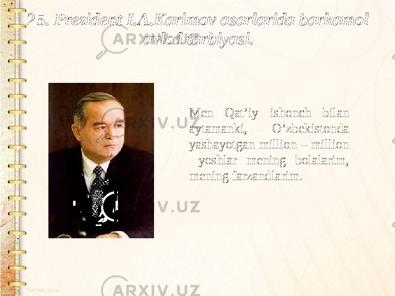 25. Prezident I.A.Karimov asarlarida barkamol avlod tarbiyasi. Men Qat’iy ishonch bilan aytamanki, O’zbekistonda yashayotgan million – million yoshlar mening bolalarim, mening farzandlarim. 