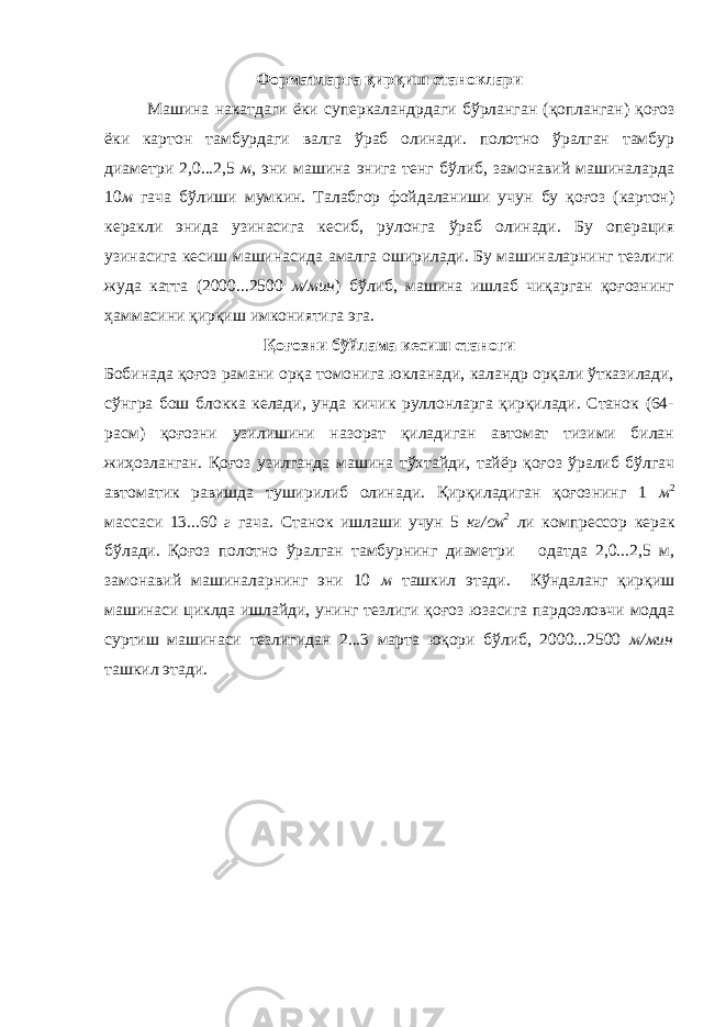 Форматларга қирқиш станоклари Машина накатдаги ёки суперкаландрдаги бўрланган (қопланган) қоғоз ёки картон тамбурдаги валга ўраб олинади. полотно ўралган тамбур диаметри 2,0...2,5 м , эни машина энига тенг бўлиб, замонавий машиналарда 10 м гача бўлиши мумкин. Талабгор фойдаланиши учун бу қоғоз (картон) керакли энида узинасига кесиб, рулонга ўраб олинади. Бу операция узинасига кесиш машинасида амалга оширилади. Бу машиналарнинг тезлиги жуда катта (2000...2500 м/мин ) бўлиб, машина ишлаб чиқарган қоғознинг ҳаммасини қирқиш имкониятига эга. Қоғозни бўйлама кесиш станоги Бобинада қоғоз рамани орқа томонига юкланади, каландр орқали ўтказилади, сўнгра бош блокка келади, унда кичик руллонларга қирқилади. Станок (64- расм) қоғозни узилишини назорат қиладиган автомат тизими билан жиҳозланган. Қоғоз узилганда машина тўхтайди, тайёр қоғоз ўралиб бўлгач автоматик равишда туширилиб олинади. Қирқиладиган қоғознинг 1 м 2 массаси 13...60 г гача. Станок ишлаши учун 5 кг/см 2 ли компрессор керак бўлади. Қоғоз полотно ўралган тамбурнинг диаметри одатда 2,0...2,5 м, замонавий машиналарнинг эни 10 м ташкил этади. Кўндаланг қирқиш машинаси циклда ишлайди, унинг тезлиги қоғоз юзасига пардозловчи модда суртиш машинаси тезлигидан 2...3 марта юқори бўлиб, 2000...2500 м/мин ташкил этади. 