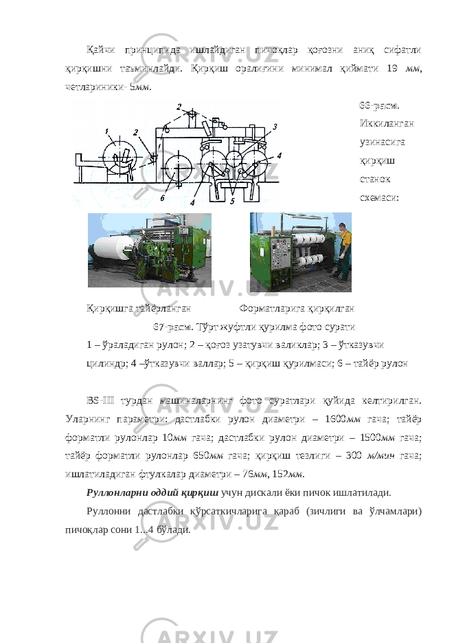 Қайчи принципида ишлайдиган пичоқлар қоғозни аниқ сифатли қирқишни таъминлайди. Қирқиш оралиғини минимал қиймати 19 мм , четлариники- 5 мм . 66-расм . Иккиланган узинасига қирқиш станок схемаси: Қирқишга тайёрланган Форматларига қирқилган 67-расм . Тўрт жуфтли қурилма фото сурати 1 – ўраладиган рулон; 2 – қоғоз узатувчи валиклар; 3 – ўтказувчи цилиндр; 4 –ўтказувчи валлар; 5 – қирқиш қурилмаси; 6 – тайёр рулон BS-III турдан машиналарнинг фото суратлари қуйида келтирилган. Уларнинг параметри: дастлабки рулон диаметри – 1600 мм гача; тайёр форматли рулонлар 10 мм гача; дастлабки рулон диаметри – 1500 мм гача; тайёр форматли рулонлар 650 мм гача; қирқиш тезлиги – 300 м/мин гача; ишлатиладиган фтулкалар диаметри – 76 мм , 152 мм . Руллонларни оддий қирқиш учун дискали ёки пичок ишлатилади. Руллонни дастлабки кўрсаткичларига қараб (зичлиги ва ўлчамлари) пичоқлар сони 1...4 бўлади. 