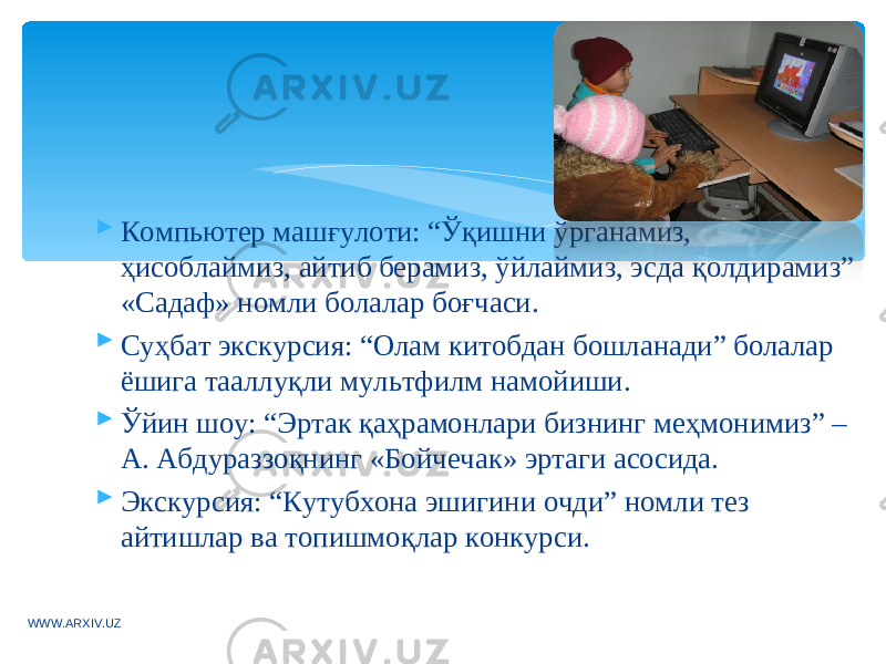  Компьютер машғулоти: “Ўқишни ўрганамиз, ҳисоблаймиз, айтиб берамиз, ўйлаймиз, эсда қолдирамиз” «Садаф» номли болалар боғчаси.  Суҳбат экскурсия: “Олам китобдан бошланади” болалар ёшига тааллуқли мультфилм намойиши.  Ўйин шоу: “Эртак қаҳрамонлари бизнинг меҳмонимиз” – А. Абдураззоқнинг «Бойчечак» эртаги асосида.  Экскурсия: “Кутубхона эшигини очди” номли тез айтишлар ва топишмоқлар конкурси. WWW.ARXIV.UZ 