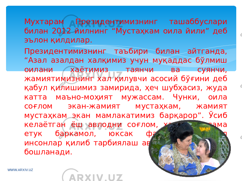 Мухтарам Президентимизнинг ташаббуслари билан 2012 йилнинг “Мустаҳкам оила йили” деб эълон қилдилар. Президентимизнинг таъбири билан айтганда, “Азал азалдан халқимиз учун муқаддас бўлмиш оилани хаётимиз таянчи ва суянчи, жамиятимизнинг хал қилувчи асосий бўғини деб қабул қилишимиз замирида, ҳеч шубҳасиз, жуда катта маъно-моҳият мужассам. Чунки, оила соғлом экан-жамият мустаҳкам, жамият мустаҳкам экан мамлакатимиз барқарор”. Ўсиб келаётган ёш авлодни соғлом, ҳар томонлама етук баркамол, юксак фазилатли комил инсонлар қилиб тарбиялаш авваламбор оиладан бошланади. WWW.ARXIV.UZ 