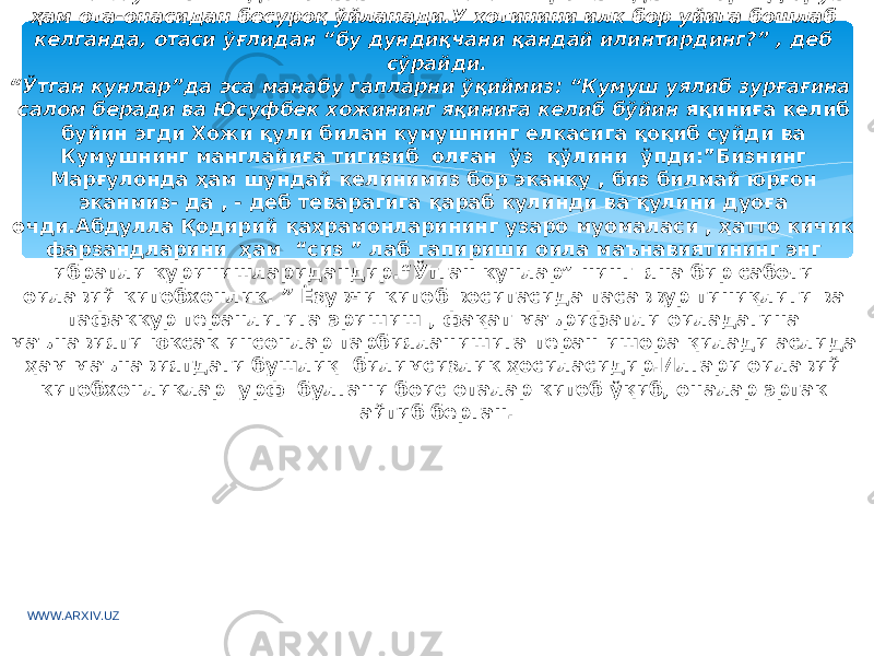 Инглиз ёзувчиси Ги де Мопасаннинг “Азизим” романидаги Жорж Дюруа ҳам ота-онасидан бесуроқ ўйланади.У хотинини илк бор уйига бошлаб келганда, отаси ўғлидан “бу дундиқчани қандай илинтирдинг?” , деб сўрайди. “ Ўтган кунлар”да эса манабу гапларни ўқиймиз: “Кумуш уялиб зурғағина салом беради ва Юсуфбек хожининг яқиниға келиб бўйин яқиниға келиб буйин эгди Хожи қули билан кумушнинг елкасига қоқиб суйди ва Кумушнинг манглайиға тигизиб олған ўз қўлини ўпди:”Бизнинг Марғулонда ҳам шундай келинимиз бор эканку , биз билмай юрғон эканмиз- да , - деб теварагига қараб кулинди ва қулини дуоға очди.Абдулла Қодирий қаҳрамонларининг узаро муомаласи , ҳатто кичик фарзандларини ҳам “сиз ” лаб гапириши оила маънавиятининг энг ибратли куринишларидандир.“Ўтган кунлар” нинг яна бир сабоғи оилавий китобхонлик. ” Ёзувчи китоб воситасида тасаввур тиниқлиги ва тафаккур теранлигига эришиш , фақат маърифатли оиладагина маънавияти юксак инсонлар тарбияланишига теран ишора қилади аслида ҳам маънавиятдаги бушлиқ билимсизлик ҳосиласидир.Илгари оилавий китобхонликлар урф булгани боис оталар китоб ўқиб, оналар эртак айтиб берган. WWW.ARXIV.UZ 