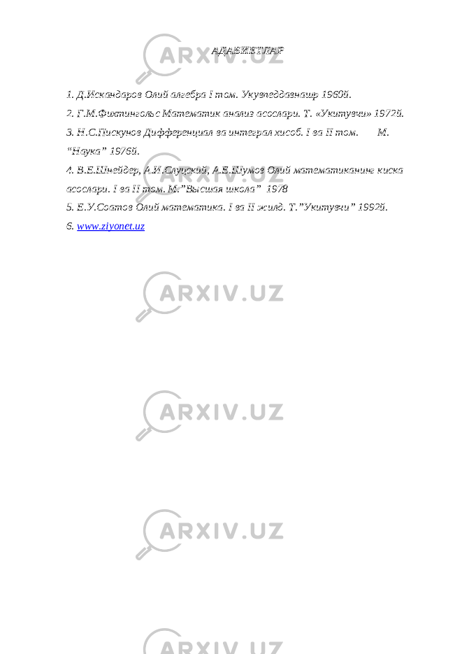 АДАБИЕТЛАР 1. Д.Искандаров Олий алгебра I том. Укувпеддавнашр 1960й. 2. Г.М.Фихтингольс Математик анализ асослари. Т. «Укитувчи» 1972й. 3. Н.С.Пискунов Дифференциал ва интеграл хисоб. I ва II том. М. “Наука” 1976й. 4. В.Е.Шнейдер, А.И.Слуцский, А.Е.Шумов Олий математиканинг киска асослари. I ва II том. М.”Высшая школа” 1978 5. Е.У.Соатов Олий математика. I ва II жилд. Т.”Укитувчи” 1992й. 6. www.ziyonet.uz 