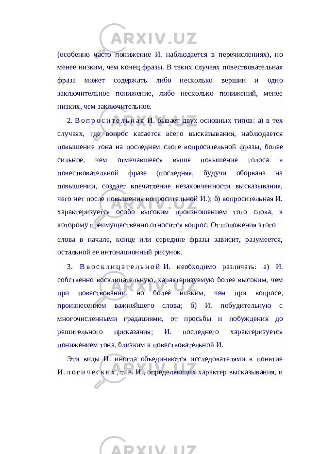 (особенно часто понижение И. наблюдается в перечислениях), но менее низким, чем конец фразы. В таких случаях повествовательная фраза может содержать либо несколько вершин и одно заключительное понижение, либо несколько понижений, менее низких, чем заключительное. 2.   В о п р о с и т е л ь н а я   И. бывает двух основных типов: а) в тех случаях, где вопрос касается всего высказывания, наблюдается повышение тона на последнем слоге вопросительной фразы, более сильное, чем отмечавшееся выше повышение голоса в повествовательной фразе (последняя, будучи оборвана на повышении, создает впечатление незаконченности высказывания, чего нет после повышения вопросительной И.); б) вопросительная И. характеризуется особо высоким произношением того слова, к которому преимущественно относится вопрос. От положения этого слова в начале, конце или середине фразы зависит, разумеется, остальной ее интонационный рисунок. 3. В   в о с к л и ц а т е л ь н о й   И. необходимо различать: а) И. собственно восклицательную, характеризуемую более высоким, чем при повествовании, но более низким, чем при вопросе, произнесением важнейшего слова; б) И. побудительную с многочисленными градациями, от просьбы и побуждения до решительного приказания; И. последнего характеризуется понижением тона, близким к повествовательной И. Эти виды И. иногда объединяются исследователями в понятие И.   л о г и ч е с к и х , т. е. И., определяющих характер высказывания, и 