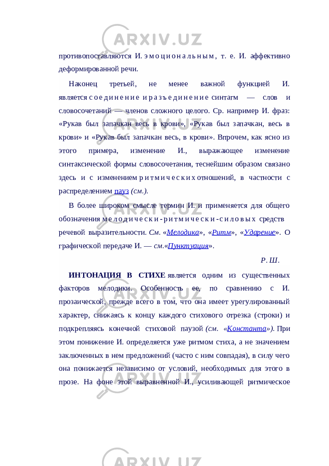 противопоставляются И.   э м о ц и о н а л ь н ы м , т. е. И. аффективно деформированной речи. Наконец третьей, не менее важной функцией И. является   с о е д и н е н и е   и   р а з ъ е д и н е н и е   синтагм — слов и словосочетаний — членов сложного целого. Ср. например И. фраз: «Рукав был запачкан весь в крови», «Рукав был запачкан, весь в крови» и «Рукав был запачкан весь, в крови». Впрочем, как ясно из этого примера, изменение И., выражающее изменение синтаксической формы словосочетания, теснейшим образом связано здесь и с изменением   р и т м и ч е с к и х отношений, в частности с распределением   пауз   (см.) . В более широком смысле термин И. и применяется для общего обозначения   м е л о д и ч е с к и - р и т м и ч е с к и - с и л о в ы х   средств речевой выразительности.   См.   « Мелодика », « Ритм », « Ударение ». О графической передаче И. —   см. « Пунктуация ». Р. Ш. ИНТОНАЦИЯ В СТИХЕ   является одним из существенных факторов мелодики. Особенность ее, по сравнению с И. прозаической, прежде всего в том, что она имеет урегулированный характер, снижаясь к концу каждого стихового отрезка (строки) и подкрепляясь конечной стиховой паузой   (см. « Константа »).   При этом понижение И. определяется уже ритмом стиха, а не значением заключенных в нем предложений (часто с ним совпадая), в силу чего она понижается независимо от условий, необходимых для этого в прозе. На фоне этой выравненной И., усиливающей ритмическое 