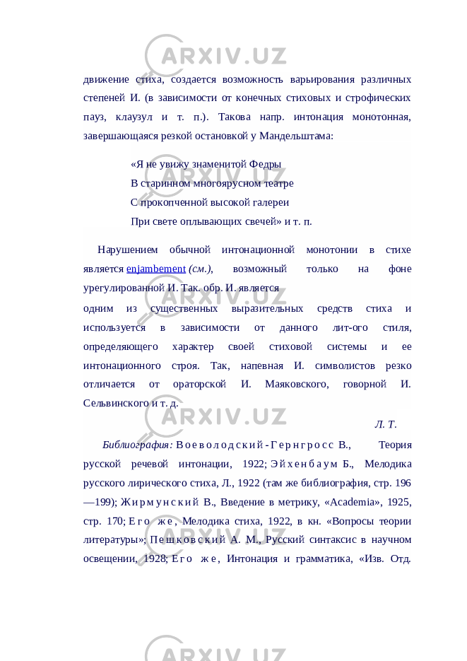 движение стиха, создается возможность варьирования различных степеней И. (в зависимости от конечных стиховых и строфических пауз, клаузул и т. п.). Такова напр. интонация монотонная, завершающаяся резкой остановкой у Мандельштама: «Я не увижу знаменитой Федры В старинном многоярусном театре С прокопченной высокой галереи При свете оплывающих свечей» и т. п. Нарушением обычной интонационной монотонии в стихе является   enjambement   (см.) , возможный только на фоне урегулированной И. Так. обр. И. является одним из существенных выразительных средств стиха и используется в зависимости от данного лит-ого стиля, определяющего характер своей стиховой системы и ее интонационного строя. Так, напевная И. символистов резко отличается от ораторской И. Маяковского, говорной И. Сельвинского и т. д. Л. Т. Библиография:   В о е в о л о д с к и й - Г е р н г р о с с   В., Теория русской речевой интонации, 1922;   Э й х е н б а у м   Б., Мелодика русского лирического стиха, Л., 1922 (там же библиография, стр. 196 —199);   Ж и р м у н с к и й   В., Введение в метрику, «Academia», 1925, стр. 170;   Е г о ж е , Мелодика стиха, 1922, в кн. «Вопросы теории литературы»;   П е ш к о в с к и й   А. М., Русский синтаксис в научном освещении, 1928;   Е г о ж е , Интонация и грамматика, «Изв. Отд. 