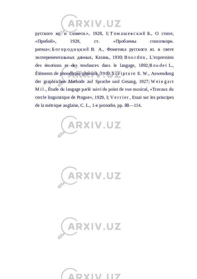 русского яз. и словесн.», 1928, I;   Т о м а ш е в с к и й   Б., О стихе, «Прибой», 1929, ст. «Проблемы стихотворн. ритма»;   Б о г о р о д и ц к и й   В. А., Фонетика русского яз. в свете экспериментальных данных, Казань, 1930;   B o u r d o n , L’expression des émotions et des tendances dans le langage, 1892; R o u d e t   L., Éléments de phonétique générale, 1910;   S c r i p t u r e   E. W., Anwendung der graphischen Methode auf Sprache und Gesang, 1927;   W e i n g a r t M i l ., Étude du langage parlé suivi du point de vue musical, «Travaux du cercle linguistique de Prague», 1929, I;   V e r r i e r , Essai sur les principes de la métrique anglaise, C. L., 1-e prosodie, pp. 88—114. 