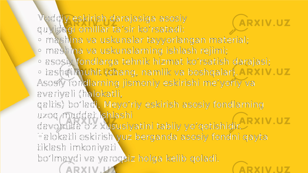 Moddiy eskirish darajasiga asosiy quyidagi omillar ta’sir ko’rsatadi: • mashina va uskunalar tayyorlangan material; • mashina va uskunalarning ishlash rejimi; • asosiy fondlarga tehnik hizmat ko’rsatish darajasi; • tashqi muhit (chang, namlik va boshqalar). Asosiy fondlarning jismoniy eskirishi me’yoriy va avariyali (halokatli, qaltis) bo’ladi. Meyo’riy eskirish asosiy fondlarning uzoq muddat ishlashi davomida o’z xususiyatini tabiiy yo’qotishidir. Halokatli eskirish yuz berganda asosiy fondni qayta tiklash imkoniyati bo’lmaydi va yaroqsiz holga kelib qoladi. 