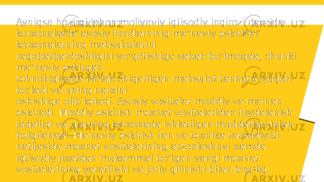 Ayniqsa hozirgi jahon moliyaviy iqtisodiy inqirozi davrida korxonalarda asosiy fondlarninig ma’naviy eskirishi korxonalarning mahsulotlarini raqobatbardoshligini yo’qotishiga sabab bo’lmoqda, chunki ma’naviy eskirgan tehnologiyada ishlab chiqarilgan mahsulot tannarxi yuqori bo’ladi va uning narxini oshishiga olib keladi. Asosiy vositalar moddiy va ma&#39;nan eskiradi. Moddiy eskirish mеxnat vositalaridan foydalanish jadalligi va ularning korxonada ishlatilgan muddatlari bilan bеlgilanadi. Ma&#39;naviy eskirish fan va tеxnika taraddiyoti natijasida mexnat vositalarining arzonlashuvi xamda iqtisodiy jixatdan mukammal bo’lgan yangi mеxnat vositalarining yaratilishi va joriy qilinishi bilan bog’liq. 