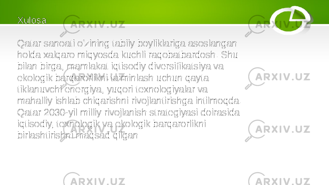 Xulosa Qatar sanoati o&#39;zining tabiiy boyliklariga asoslangan holda xalqaro miqyosda kuchli raqobatbardosh. Shu bilan birga, mamlakat iqtisodiy diversifikatsiya va ekologik barqarorlikni ta’minlash uchun qayta tiklanuvchi energiya, yuqori texnologiyalar va mahalliy ishlab chiqarishni rivojlantirishga intilmoqda. Qatar 2030-yil milliy rivojlanish strategiyasi doirasida iqtisodiy, texnologik va ekologik barqarorlikni birlashtirishni maqsad qilgan 