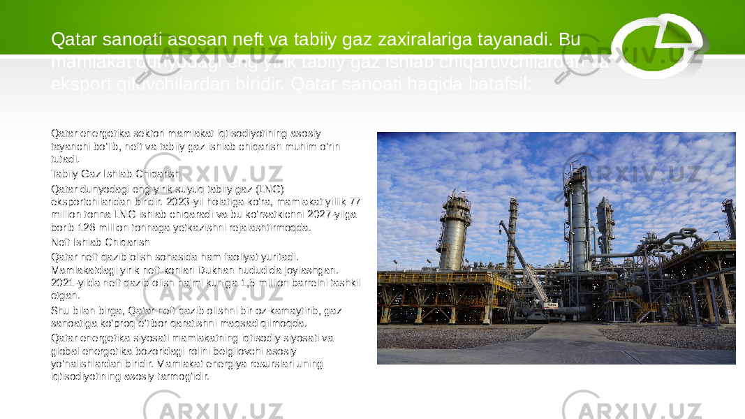 Qatar sanoati asosan neft va tabiiy gaz zaxiralariga tayanadi. Bu mamlakat dunyodagi eng yirik tabiiy gaz ishlab chiqaruvchilardan va eksport qiluvchilardan biridir. Qatar sanoati haqida batafsil: Qatar energetika sektori mamlakat iqtisodiyotining asosiy tayanchi bo‘lib, neft va tabiiy gaz ishlab chiqarish muhim o‘rin tutadi. Tabiiy Gaz Ishlab Chiqarish Qatar dunyodagi eng yirik suyuq tabiiy gaz (LNG) eksportchilaridan biridir. 2023-yil holatiga ko‘ra, mamlakat yillik 77 million tonna LNG ishlab chiqaradi va bu ko‘rsatkichni 2027-yilga borib 126 million tonnaga yetkazishni rejalashtirmoqda. Neft Ishlab Chiqarish Qatar neft qazib olish sohasida ham faoliyat yuritadi. Mamlakatdagi yirik neft konlari Dukhan hududida joylashgan. 2021-yilda neft qazib olish hajmi kuniga 1,5 million barrelni tashkil etgan. Shu bilan birga, Qatar neft qazib olishni bir oz kamaytirib, gaz sanoatiga ko‘proq e’tibor qaratishni maqsad qilmoqda. Qatar energetika siyosati mamlakatning iqtisodiy siyosati va global energetika bozoridagi rolini belgilovchi asosiy yo‘nalishlardan biridir. Mamlakat energiya resurslari uning iqtisodiyotining asosiy tarmog‘idir. 