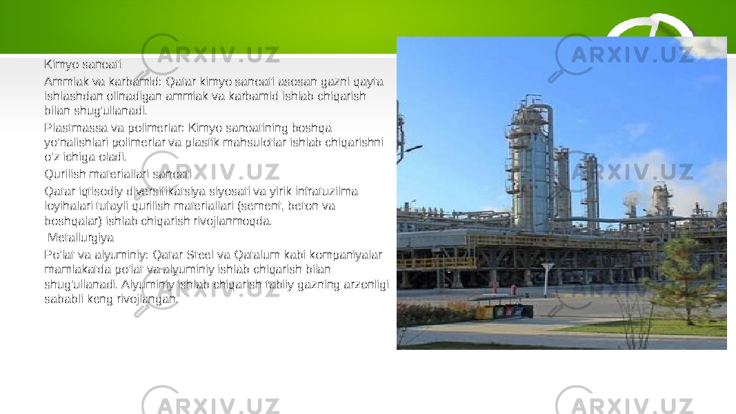 Kimyo sanoati Ammiak va karbamid: Qatar kimyo sanoati asosan gazni qayta ishlashdan olinadigan ammiak va karbamid ishlab chiqarish bilan shug&#39;ullanadi. Plastmassa va polimerlar: Kimyo sanoatining boshqa yo&#39;nalishlari polimerlar va plastik mahsulotlar ishlab chiqarishni o&#39;z ichiga oladi. Qurilish materiallari sanoati Qatar iqtisodiy diversifikatsiya siyosati va yirik infratuzilma loyihalari tufayli qurilish materiallari (sement, beton va boshqalar) ishlab chiqarish rivojlanmoqda. Metallurgiya Po&#39;lat va alyuminiy: Qatar Steel va Qatalum kabi kompaniyalar mamlakatda po&#39;lat va alyuminiy ishlab chiqarish bilan shug&#39;ullanadi. Alyuminiy ishlab chiqarish tabiiy gazning arzonligi sababli keng rivojlangan. 