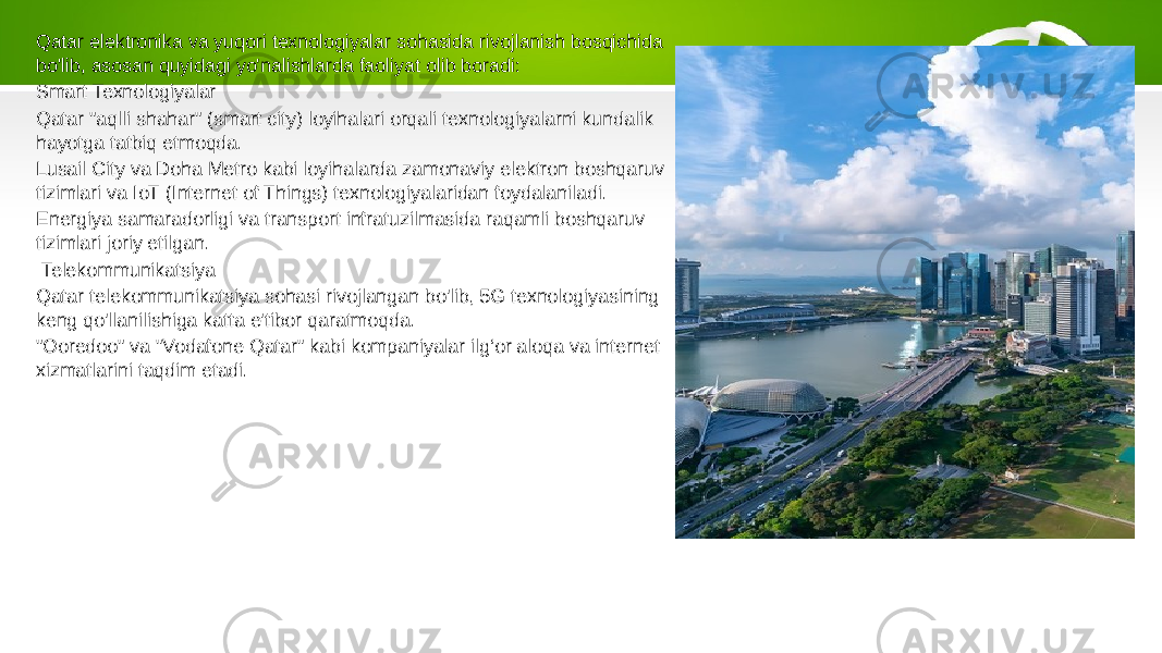 Qatar elektronika va yuqori texnologiyalar sohasida rivojlanish bosqichida bo&#39;lib, asosan quyidagi yo&#39;nalishlarda faoliyat olib boradi: Smart Texnologiyalar Qatar &#34;aqlli shahar&#34; (smart city) loyihalari orqali texnologiyalarni kundalik hayotga tatbiq etmoqda. Lusail City va Doha Metro kabi loyihalarda zamonaviy elektron boshqaruv tizimlari va IoT (Internet of Things) texnologiyalaridan foydalaniladi. Energiya samaradorligi va transport infratuzilmasida raqamli boshqaruv tizimlari joriy etilgan. Telekommunikatsiya Qatar telekommunikatsiya sohasi rivojlangan bo&#39;lib, 5G texnologiyasining keng qo&#39;llanilishiga katta e&#39;tibor qaratmoqda. &#34;Ooredoo&#34; va &#34;Vodafone Qatar&#34; kabi kompaniyalar ilg‘or aloqa va internet xizmatlarini taqdim etadi. 