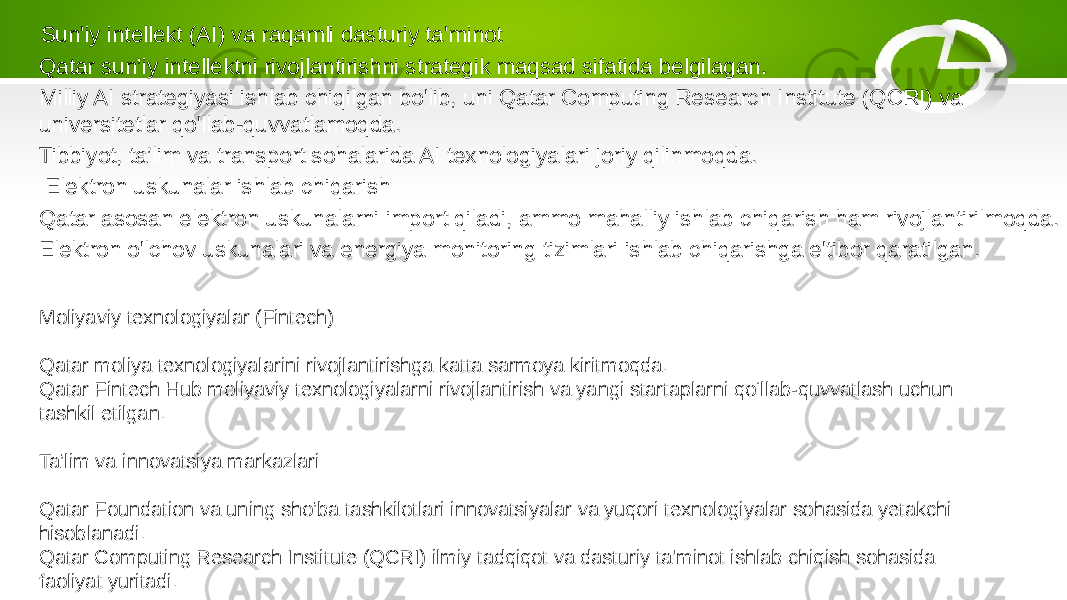  Sun&#39;iy intellekt (AI) va raqamli dasturiy ta&#39;minot Qatar sun’iy intellektni rivojlantirishni strategik maqsad sifatida belgilagan. Milliy AI strategiyasi ishlab chiqilgan bo&#39;lib, uni Qatar Computing Research Institute (QCRI) va universitetlar qo&#39;llab-quvvatlamoqda. Tibbiyot, ta’lim va transport sohalarida AI texnologiyalari joriy qilinmoqda. Elektron uskunalar ishlab chiqarish Qatar asosan elektron uskunalarni import qiladi, ammo mahalliy ishlab chiqarish ham rivojlantirilmoqda. Elektron o&#39;lchov uskunalari va energiya monitoring tizimlari ishlab chiqarishga e&#39;tibor qaratilgan. Moliyaviy texnologiyalar (Fintech) Qatar moliya texnologiyalarini rivojlantirishga katta sarmoya kiritmoqda. Qatar Fintech Hub moliyaviy texnologiyalarni rivojlantirish va yangi startaplarni qo‘llab-quvvatlash uchun tashkil etilgan. Ta’lim va innovatsiya markazlari Qatar Foundation va uning sho’ba tashkilotlari innovatsiyalar va yuqori texnologiyalar sohasida yetakchi hisoblanadi. Qatar Computing Research Institute (QCRI) ilmiy tadqiqot va dasturiy ta&#39;minot ishlab chiqish sohasida faoliyat yuritadi. 