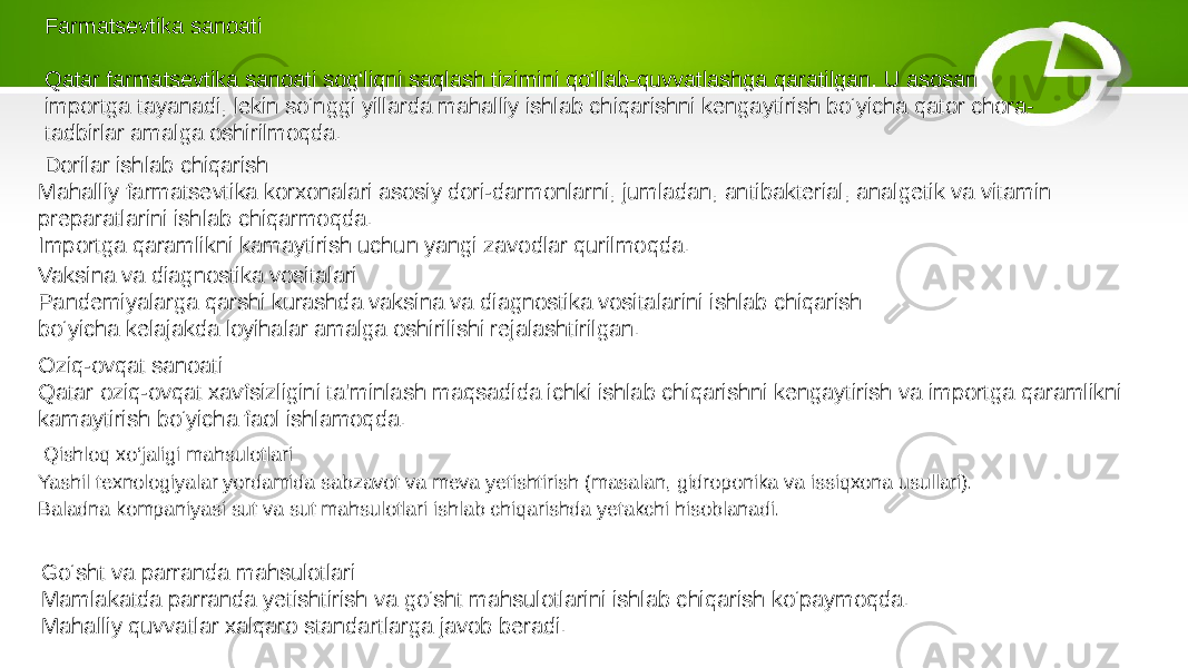  Qishloq xo‘jaligi mahsulotlari Yashil texnologiyalar yordamida sabzavot va meva yetishtirish (masalan, gidroponika va issiqxona usullari). Baladna kompaniyasi sut va sut mahsulotlari ishlab chiqarishda yetakchi hisoblanadi. Farmatsevtika sanoati Qatar farmatsevtika sanoati sog‘liqni saqlash tizimini qo‘llab-quvvatlashga qaratilgan. U asosan importga tayanadi, lekin so‘nggi yillarda mahalliy ishlab chiqarishni kengaytirish bo‘yicha qator chora- tadbirlar amalga oshirilmoqda. Dorilar ishlab chiqarish Mahalliy farmatsevtika korxonalari asosiy dori-darmonlarni, jumladan, antibakterial, analgetik va vitamin preparatlarini ishlab chiqarmoqda. Importga qaramlikni kamaytirish uchun yangi zavodlar qurilmoqda. Vaksina va diagnostika vositalari Pandemiyalarga qarshi kurashda vaksina va diagnostika vositalarini ishlab chiqarish bo‘yicha kelajakda loyihalar amalga oshirilishi rejalashtirilgan. Oziq-ovqat sanoati Qatar oziq-ovqat xavfsizligini ta&#39;minlash maqsadida ichki ishlab chiqarishni kengaytirish va importga qaramlikni kamaytirish bo‘yicha faol ishlamoqda. Go‘sht va parranda mahsulotlari Mamlakatda parranda yetishtirish va go‘sht mahsulotlarini ishlab chiqarish ko‘paymoqda. Mahalliy quvvatlar xalqaro standartlarga javob beradi. 