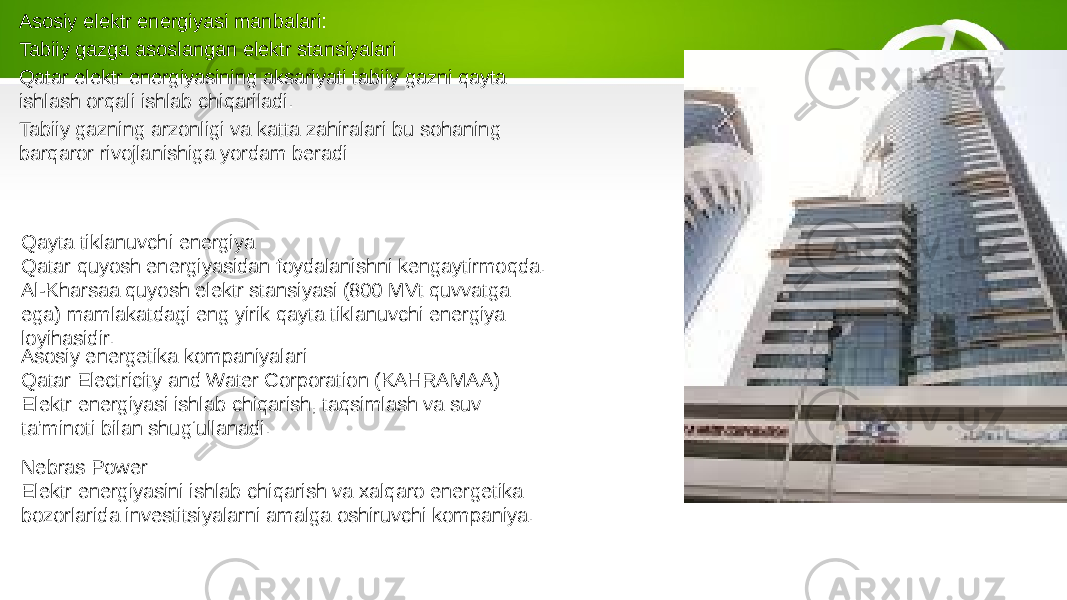 Asosiy elektr energiyasi manbalari: Tabiiy gazga asoslangan elektr stansiyalari Qatar elektr energiyasining aksariyati tabiiy gazni qayta ishlash orqali ishlab chiqariladi. Tabiiy gazning arzonligi va katta zahiralari bu sohaning barqaror rivojlanishiga yordam beradi Qayta tiklanuvchi energiya Qatar quyosh energiyasidan foydalanishni kengaytirmoqda. Al-Kharsaa quyosh elektr stansiyasi (800 MVt quvvatga ega) mamlakatdagi eng yirik qayta tiklanuvchi energiya loyihasidir. Asosiy energetika kompaniyalari: Qatar Electricity and Water Corporation (KAHRAMAA) Elektr energiyasi ishlab chiqarish, taqsimlash va suv ta’minoti bilan shug‘ullanadi. Nebras Power Elektr energiyasini ishlab chiqarish va xalqaro energetika bozorlarida investitsiyalarni amalga oshiruvchi kompaniya. 