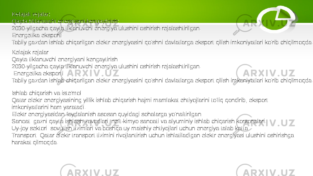 Kelajak rejalar: Qayta tiklanuvchi energiyani kengaytirish: 2030-yilgacha qayta tiklanuvchi energiya ulushini oshirish rejalashtirilgan. Energetika eksporti: Tabiiy gazdan ishlab chiqarilgan elektr energiyasini qo‘shni davlatlarga eksport qilish imkoniyatlari ko‘rib chiqilmoqda. Kelajak rejalar: Qayta tiklanuvchi energiyani kengaytirish: 2030-yilgacha qayta tiklanuvchi energiya ulushini oshirish rejalashtirilgan. Energetika eksporti: Tabiiy gazdan ishlab chiqarilgan elektr energiyasini qo‘shni davlatlarga eksport qilish imkoniyatlari ko‘rib chiqilmoqda. Ishlab chiqarish va iste&#39;mol: Qatar elektr energiyasining yillik ishlab chiqarish hajmi mamlakat ehtiyojlarini to‘liq qondirib, eksport imkoniyatlarini ham yaratadi. Elektr energiyasidan foydalanish asosan quyidagi sohalarga yo‘naltirilgan: Sanoat: gazni qayta ishlash zavodlari, neft-kimyo sanoati va alyuminiy ishlab chiqarish korxonalari. Uy-joy sektori: sovutish tizimlari va boshqa uy maishiy ehtiyojlari uchun energiya talab katta. Transport: Qatar elektr transport tizimini rivojlantirish uchun ishlatiladigan elektr energiyasi ulushini oshirishga harakat qilmoqda. 